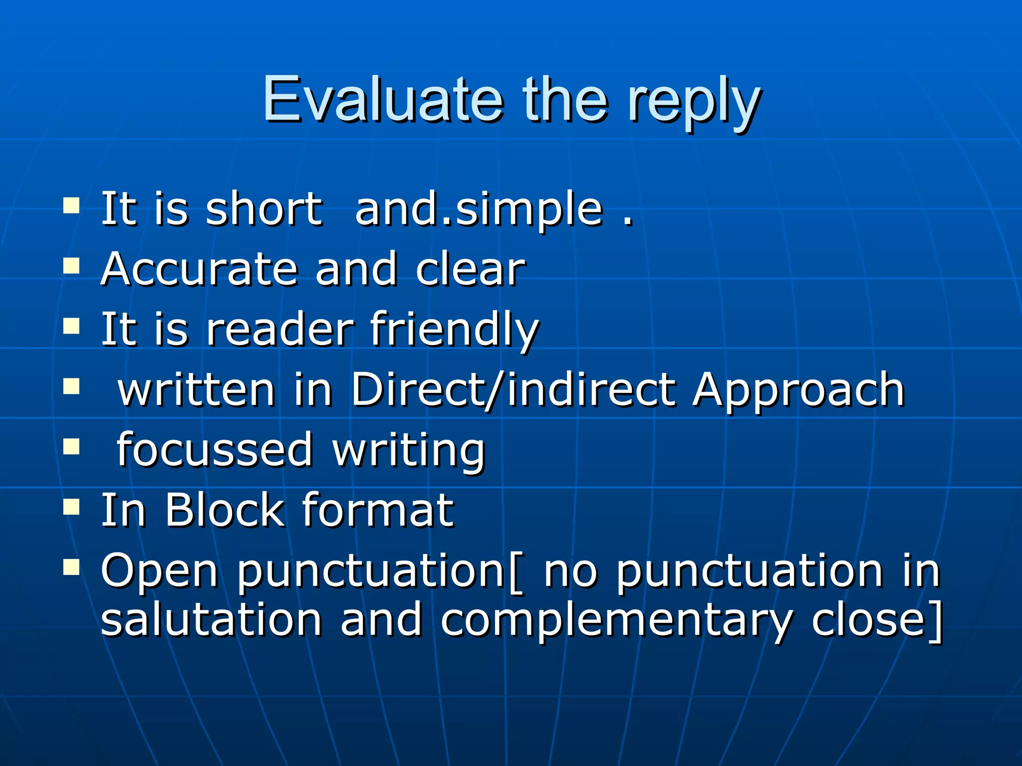 Evaluate the reply It is short  and.simple .  Accurate and clear It is reader friendly written in Direct/indirect Approach focussed writing In Block format Open punctuation[ no punctuation in  salutation and complementary close] 