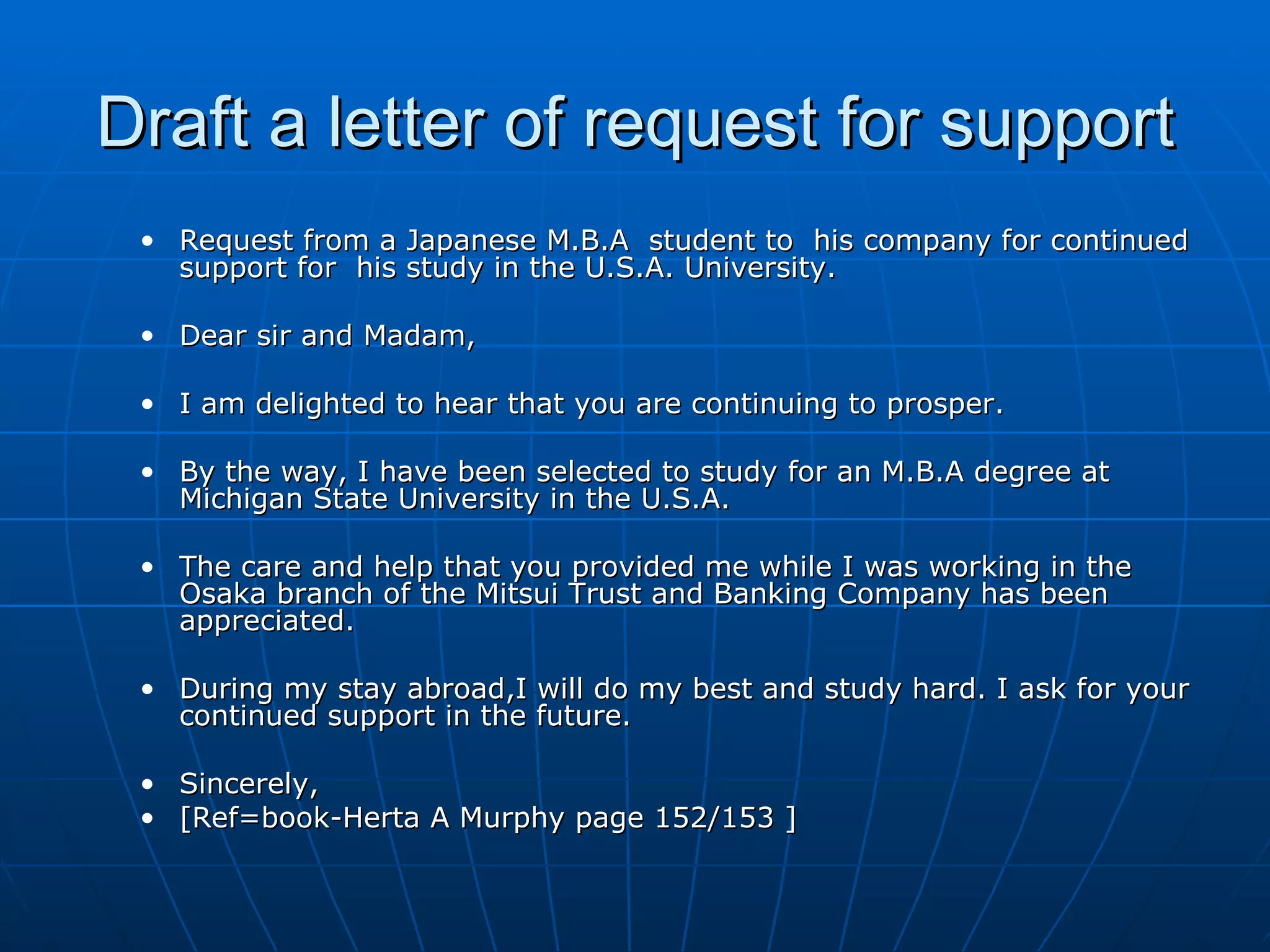 Draft a letter of request for support Request from a Japanese M.B.A  student to  his company for continued support for  his study in the U.S.A. University. Dear sir and Madam, I am delighted to hear that you are continuing to prosper. By the way, I have been selected to study for an M.B.A degree at Michigan State University in the U.S.A. The care and help that you provided me while I was working in the Osaka branch of the Mitsui Trust and Banking Company has been appreciated. During my stay abroad,I will do my best and study hard. I ask for your continued support in the future. Sincerely, [Ref=book-Herta A Murphy page 152/153 ] 