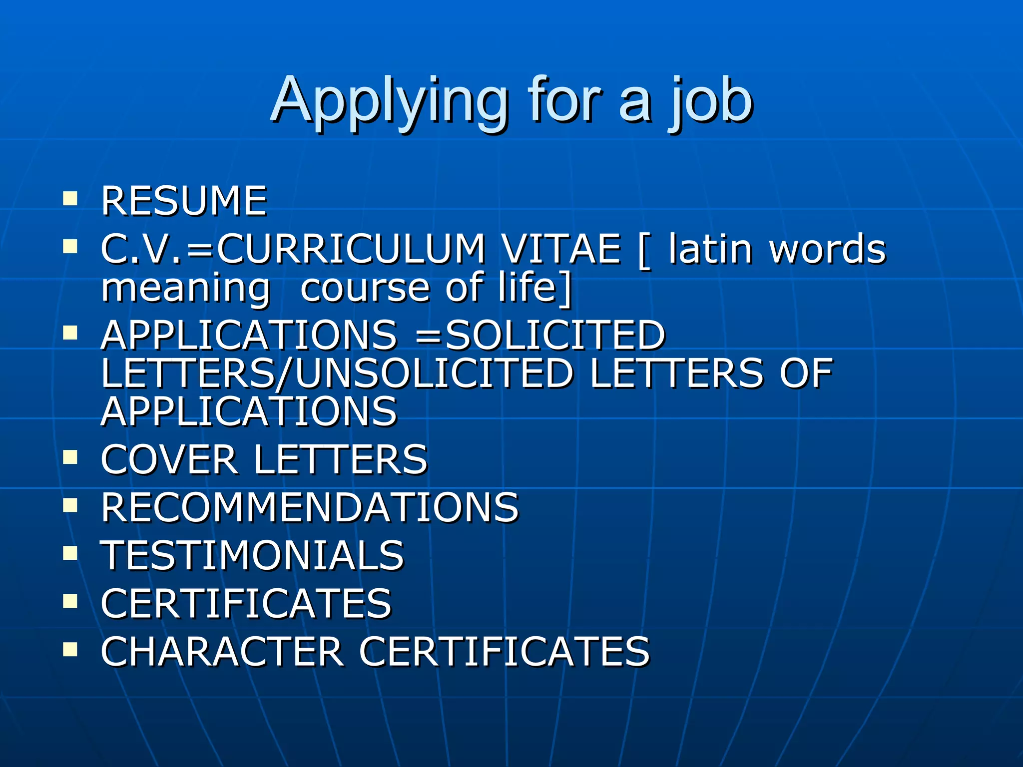 Applying for a job RESUME C.V.=CURRICULUM VITAE [ latin words meaning  course of life] APPLICATIONS =SOLICITED LETTERS/UNSOLICITED LETTERS OF APPLICATIONS COVER LETTERS RECOMMENDATIONS TESTIMONIALS CERTIFICATES CHARACTER CERTIFICATES 