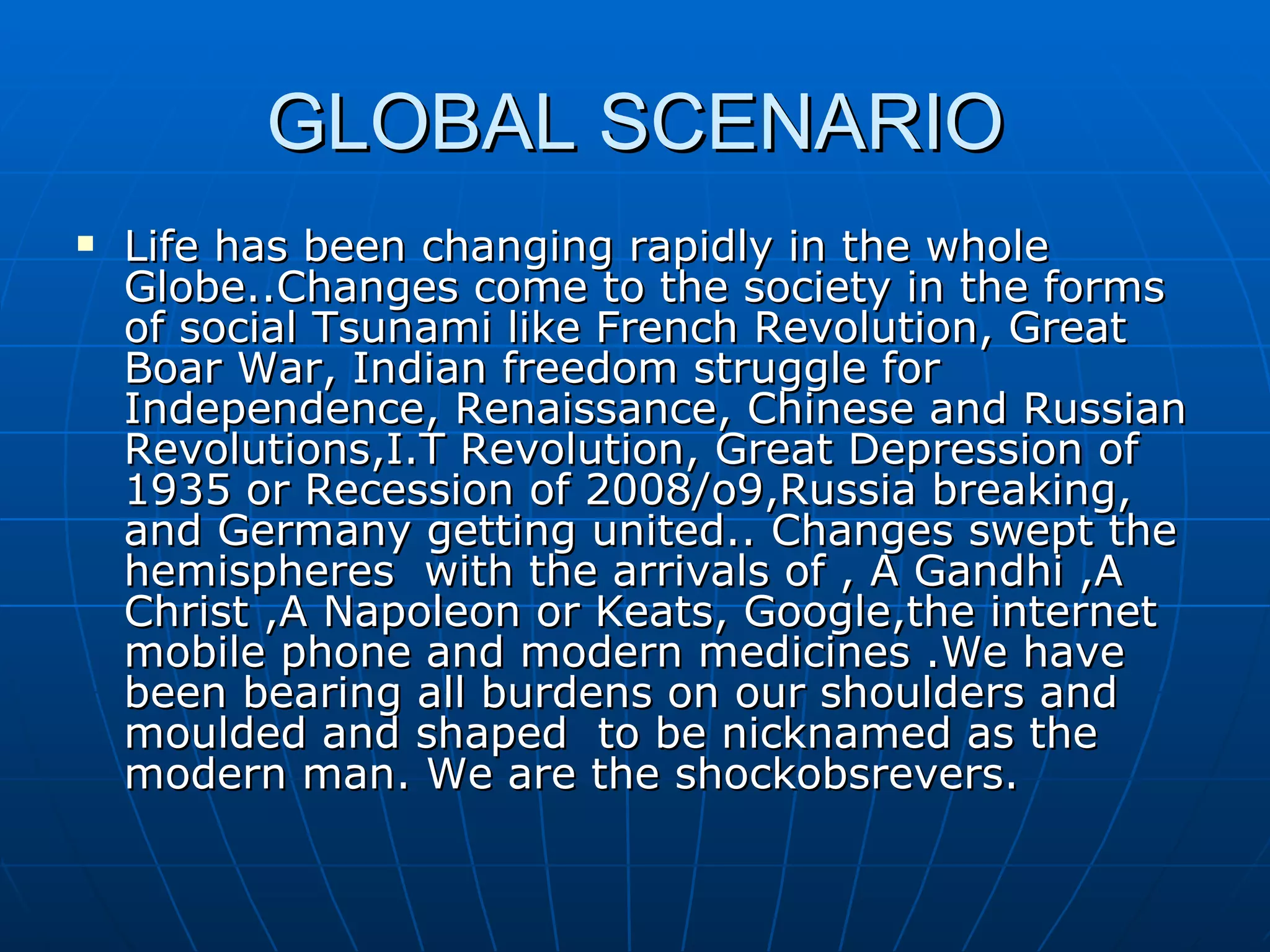 GLOBAL SCENARIO Life has been changing rapidly in the whole Globe..Changes come to the society in the forms of social Tsunami like French Revolution, Great Boar War, Indian freedom struggle for Independence, Renaissance, Chinese and Russian Revolutions,I.T Revolution, Great Depression of 1935 or Recession of 2008/o9,Russia breaking, and Germany getting united.. Changes swept the hemispheres  with the arrivals of , A Gandhi ,A Christ ,A Napoleon or Keats, Google,the internet mobile phone and modern medicines .We have been bearing all burdens on our shoulders and moulded and shaped  to be nicknamed as the modern man. We are the shockobsrevers. 