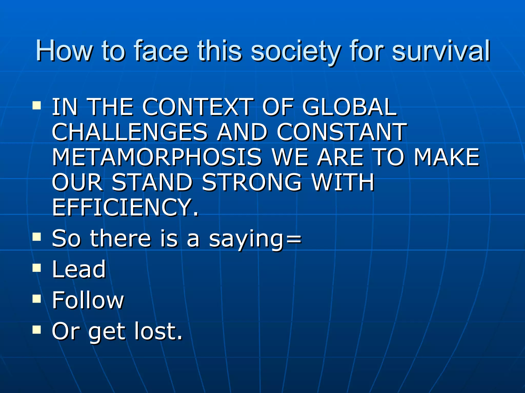 How to face this society for survival IN THE CONTEXT OF GLOBAL CHALLENGES AND CONSTANT METAMORPHOSIS WE ARE TO MAKE OUR STAND STRONG WITH EFFICIENCY. So there is a saying= Lead Follow  Or get lost. 