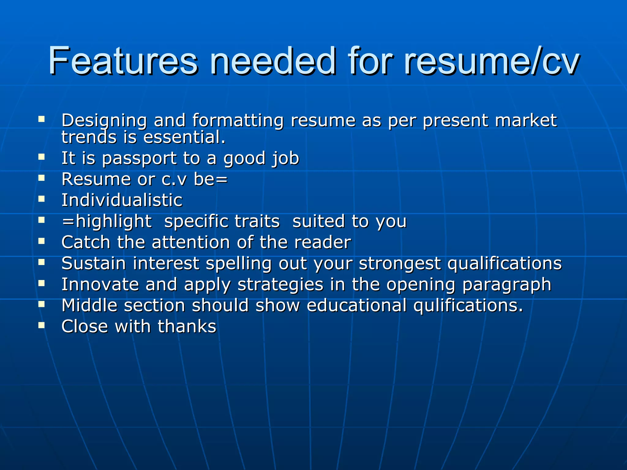 Features needed for resume/cv Designing and formatting resume as per present market trends is essential. It is passport to a good job Resume or c.v be= Individualistic =highlight  specific traits  suited to you Catch the attention of the reader Sustain interest spelling out your strongest qualifications Innovate and apply strategies in the opening paragraph Middle section should show educational qulifications. Close with thanks 