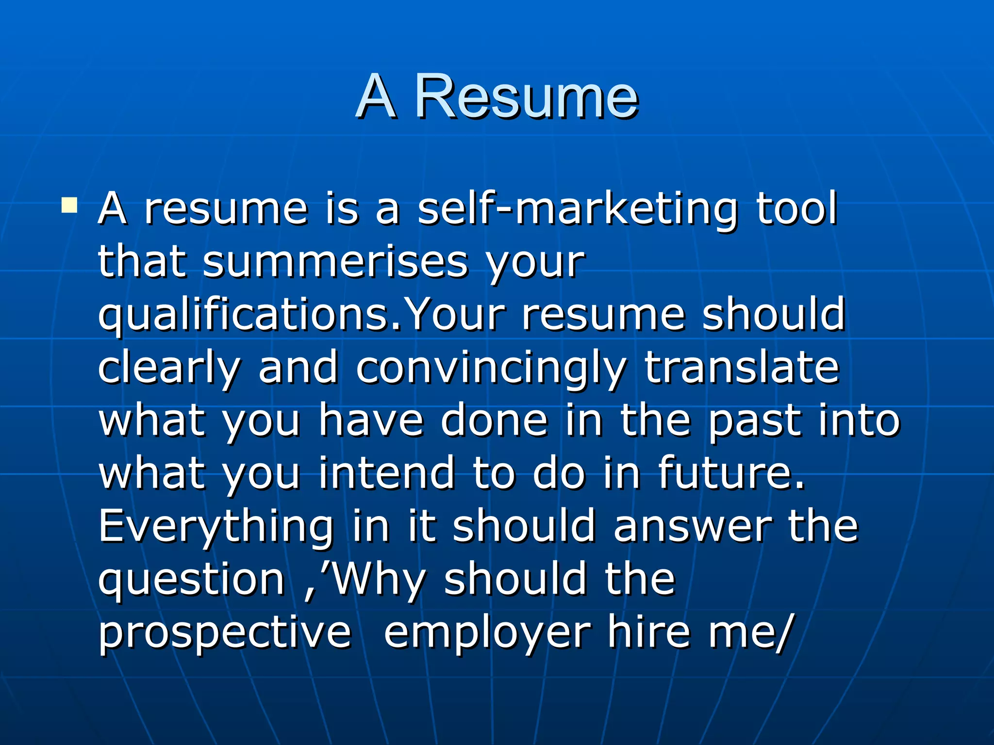 A Resume A resume is a self-marketing tool that summerises your qualifications.Your resume should clearly and convincingly translate what you have done in the past into what you intend to do in future. Everything in it should answer the question ,’Why should the prospective  employer hire me/ 