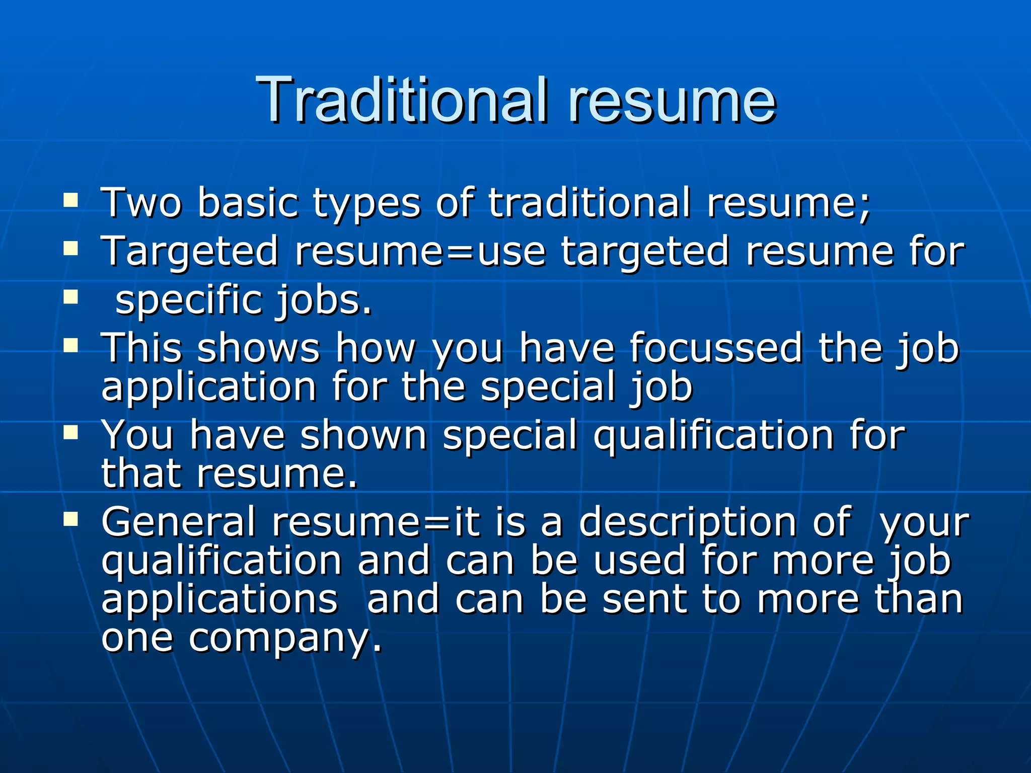 Traditional resume Two basic types of traditional resume; Targeted resume=use targeted resume for specific jobs. This shows how you have focussed the job application for the special job You have shown special qualification for that resume. General resume=it is a description of  your qualification and can be used for more job applications  and can be sent to more than one company. 