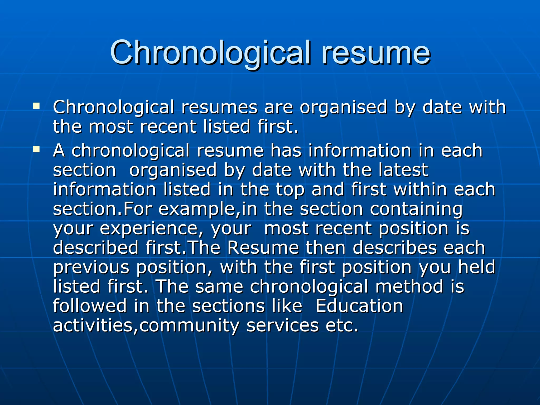 Chronological resume Chronological resumes are organised by date with the most recent listed first. A chronological resume has information in each section  organised by date with the latest  information listed in the top and first within each section.For example,in the section containing your experience, your  most recent position is described first.The Resume then describes each previous position, with the first position you held listed first. The same chronological method is followed in the sections like  Education activities,community services etc. 