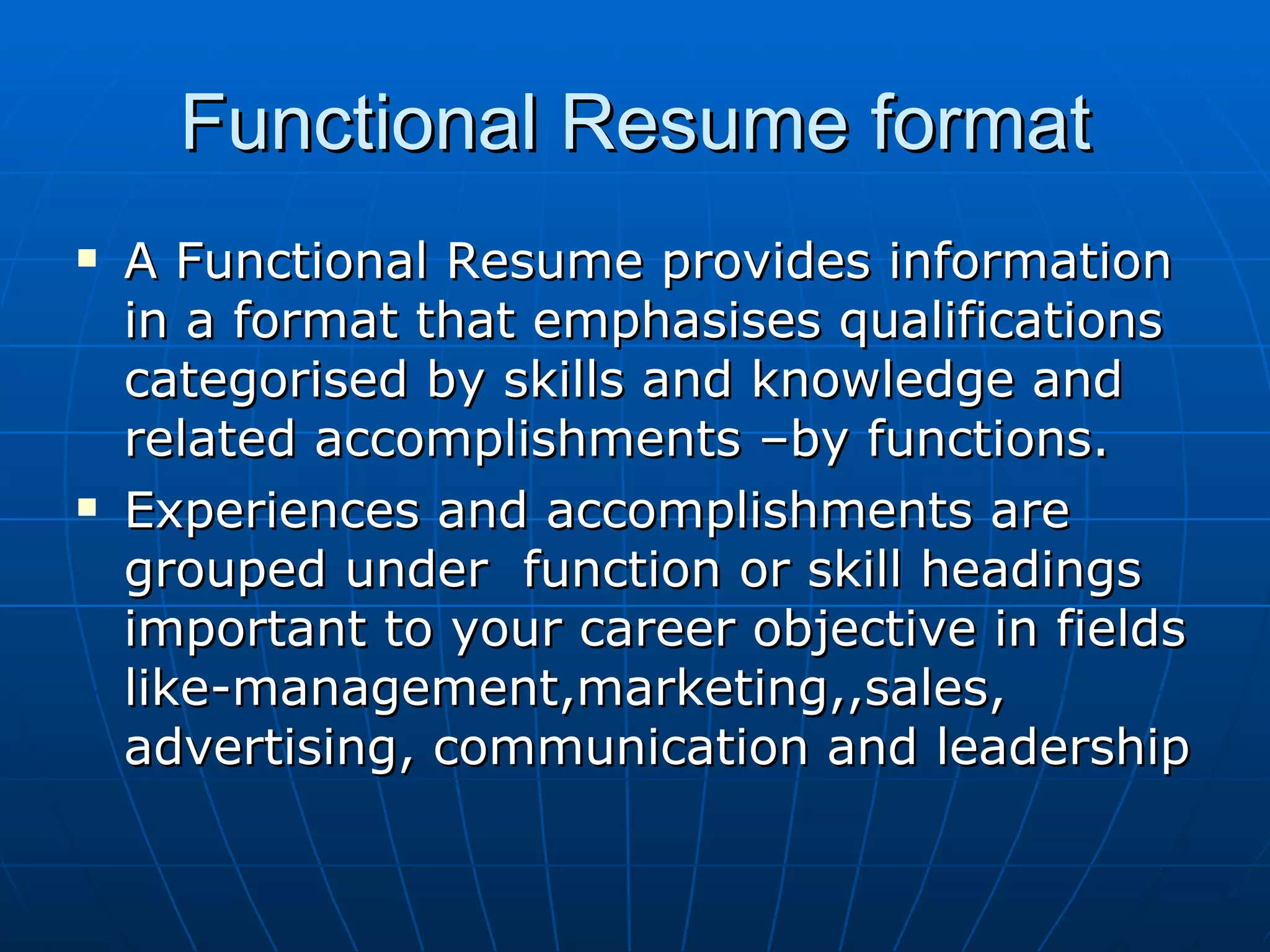 Functional Resume format A Functional Resume provides information in a format that emphasises qualifications categorised by skills and knowledge and related accomplishments –by functions. Experiences and accomplishments are grouped under  function or skill headings important to your career objective in fields like-management,marketing,,sales, advertising, communication and leadership 