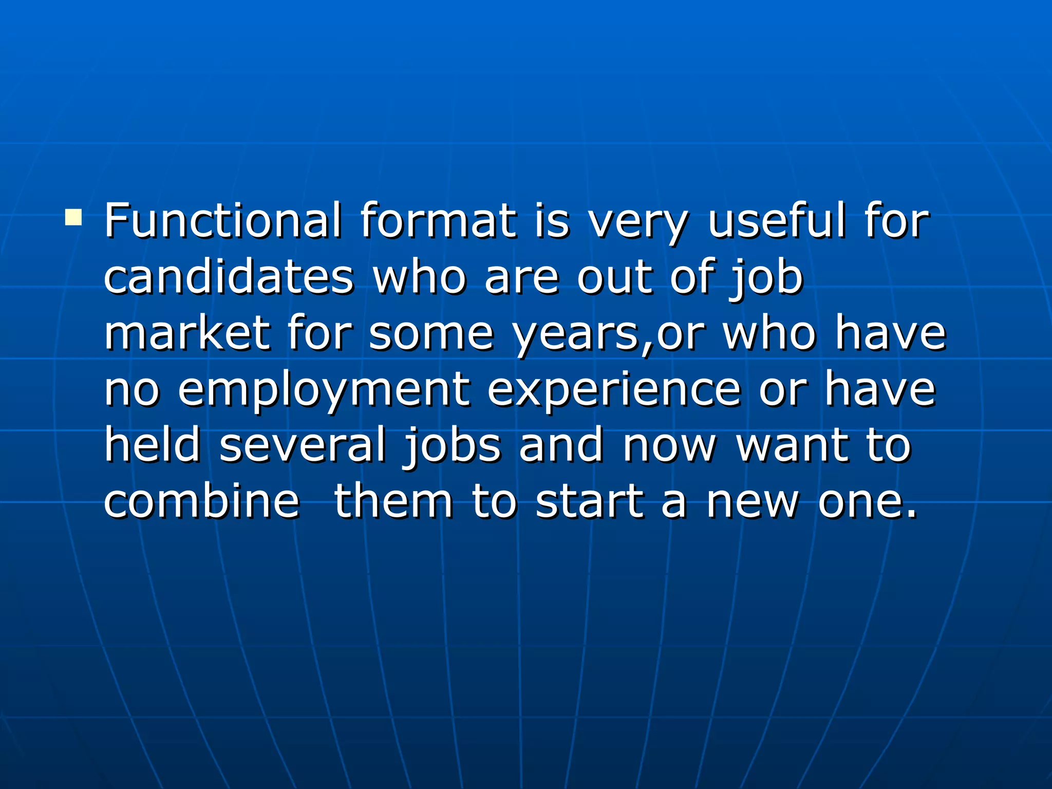 Functional format is very useful for candidates who are out of job  market for some years,or who have no employment experience or have held several jobs and now want to combine  them to start a new one. 