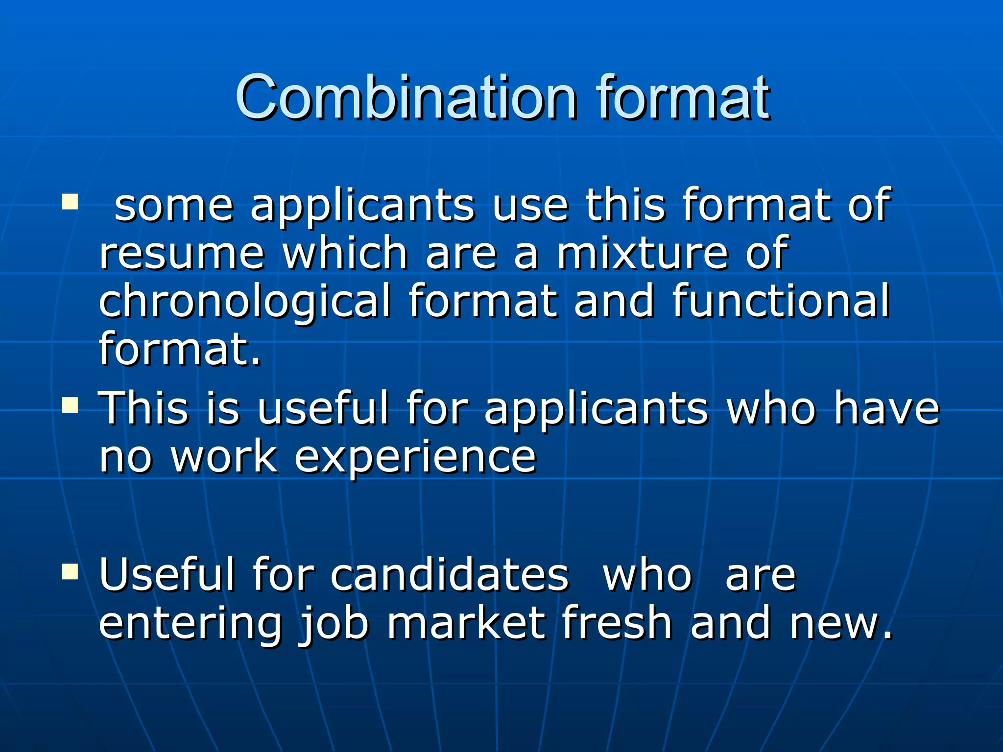 Combination format some applicants use this format of resume which are a mixture of chronological format and functional format. This is useful for applicants who have no work experience Useful for candidates  who  are entering job market fresh and new. 