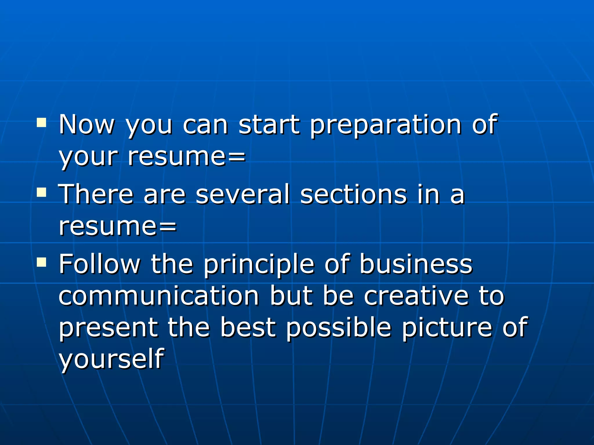 Now you can start preparation of your resume= There are several sections in a resume= Follow the principle of business communication but be creative to present the best possible picture of yourself 