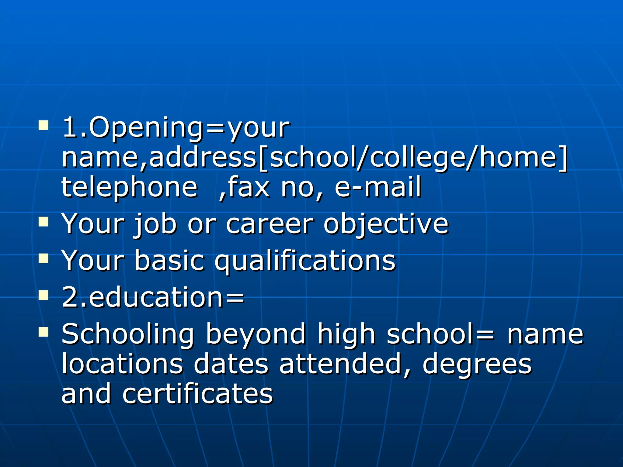 1.Opening=your name,address[school/college/home] telephone  ,fax no, e-mail Your job or career objective Your basic qualifications 2.education= Schooling beyond high school= name locations dates attended, degrees and certificates 