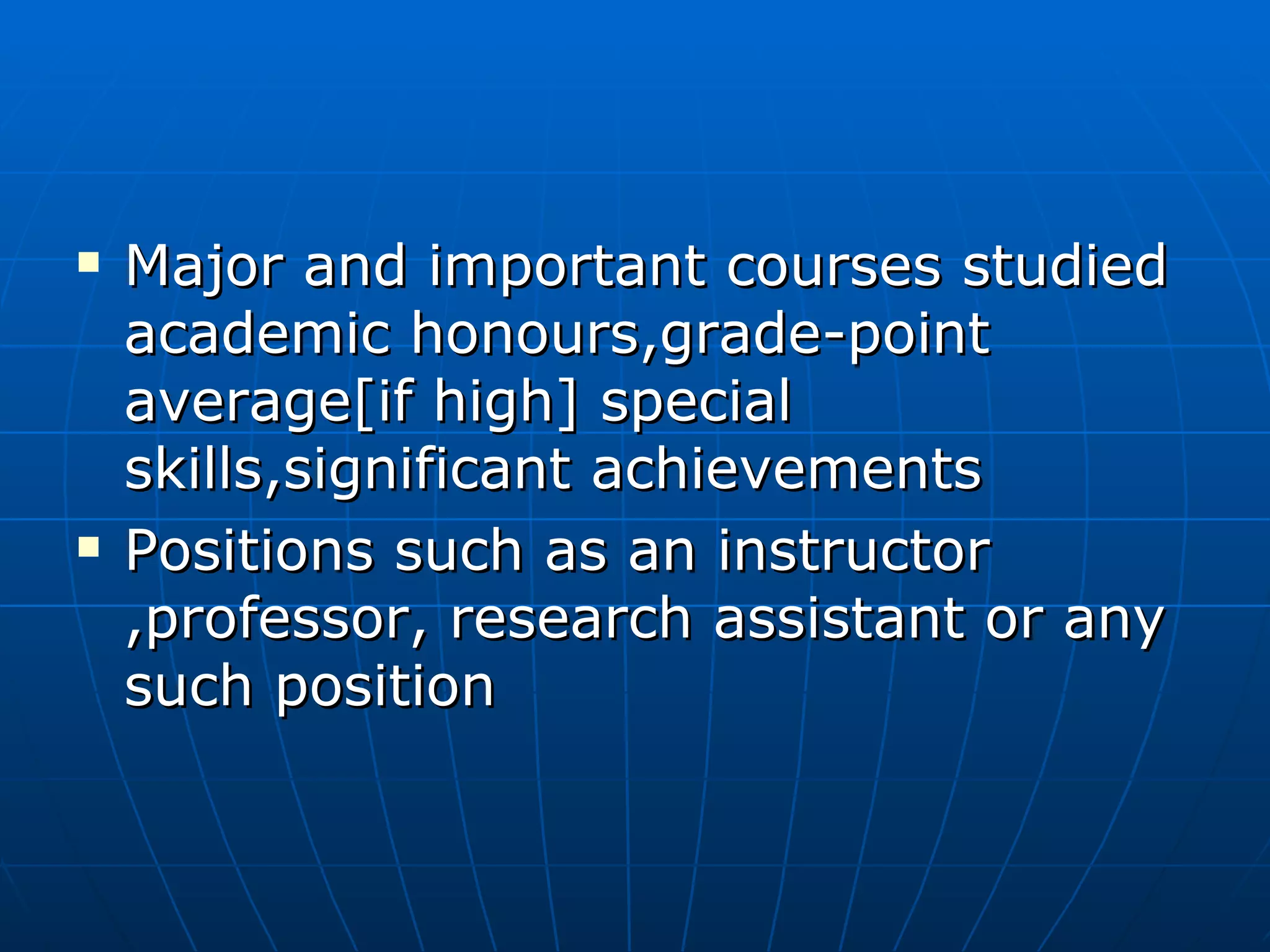 Major and important courses studied academic honours,grade-point average[if high] special skills,significant achievements Positions such as an instructor ,professor, research assistant or any such position 