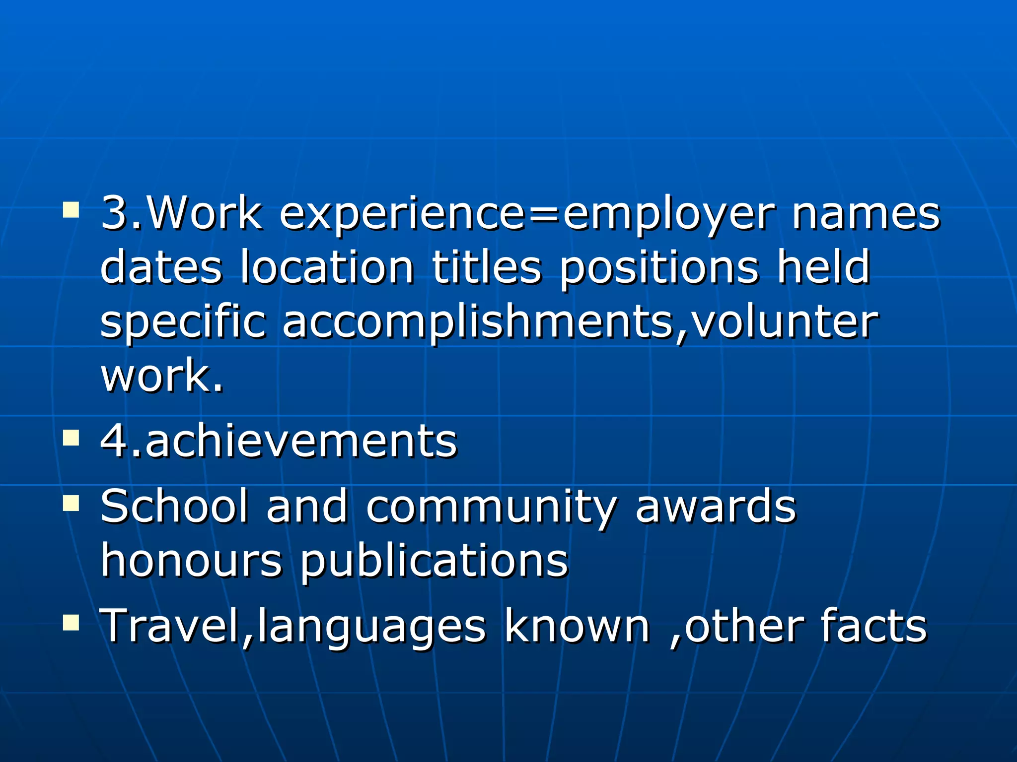3.Work experience=employer names dates location titles positions held specific accomplishments,volunter work. 4.achievements School and community awards honours publications Travel,languages known ,other facts 