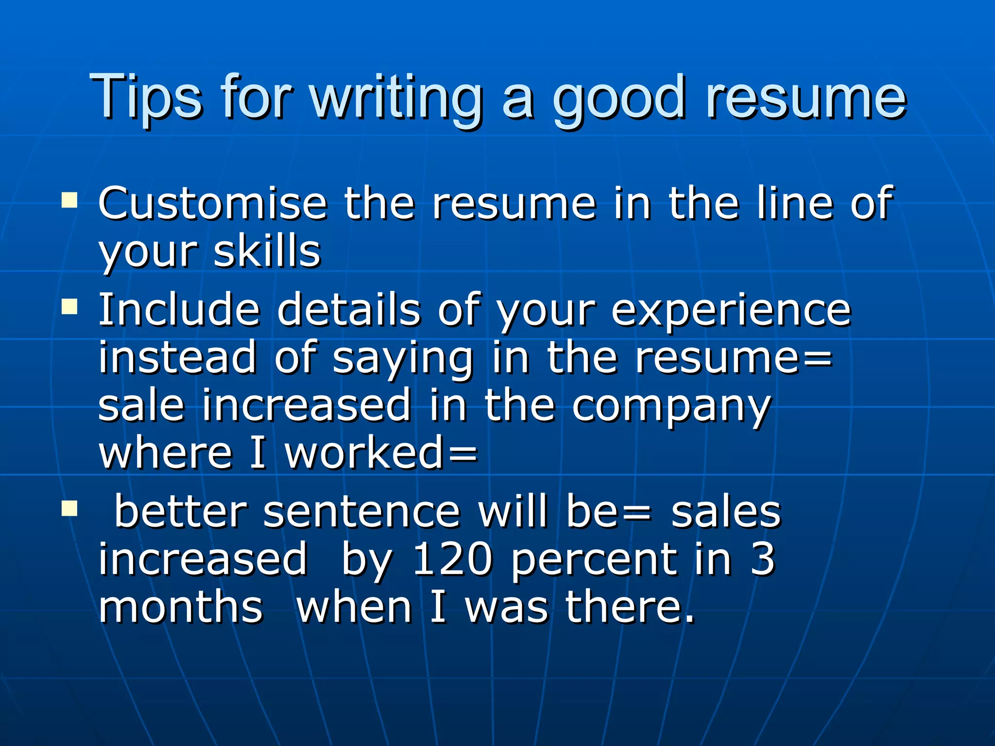 Tips for writing a good resume Customise the resume in the line of your skills Include details of your experience instead of saying in the resume= sale increased in the company  where I worked= better sentence will be= sales increased  by 120 percent in 3 months  when I was there. 