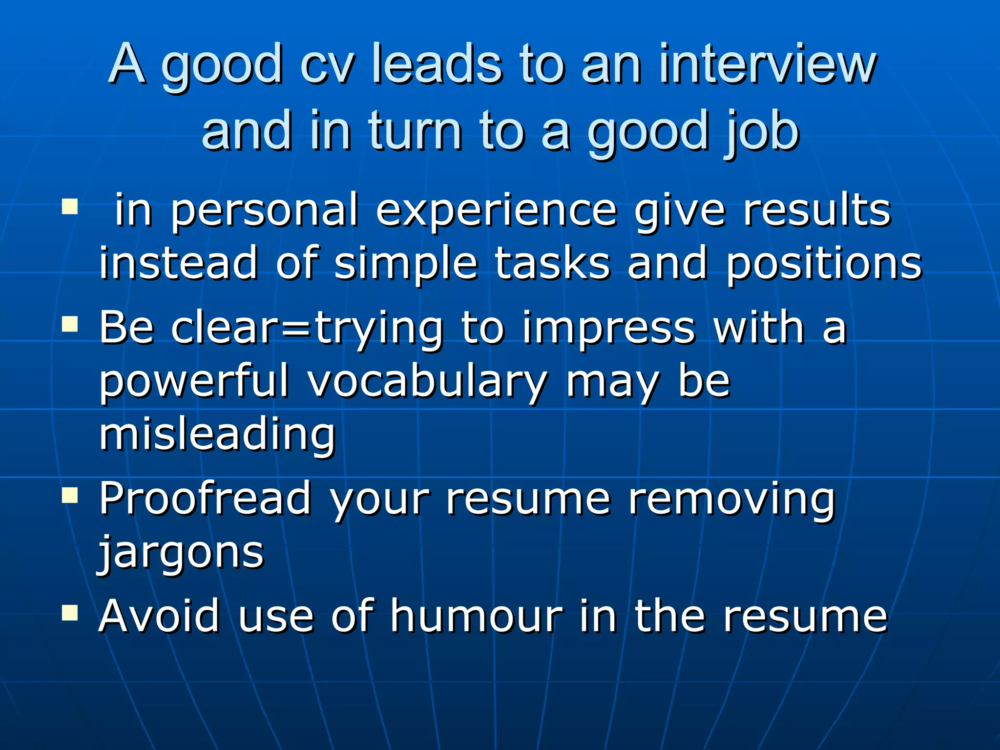 A good cv leads to an interview  and in turn to a good job in personal experience give results instead of simple tasks and positions Be clear=trying to impress with a powerful vocabulary may be misleading Proofread your resume removing jargons Avoid use of humour in the resume 