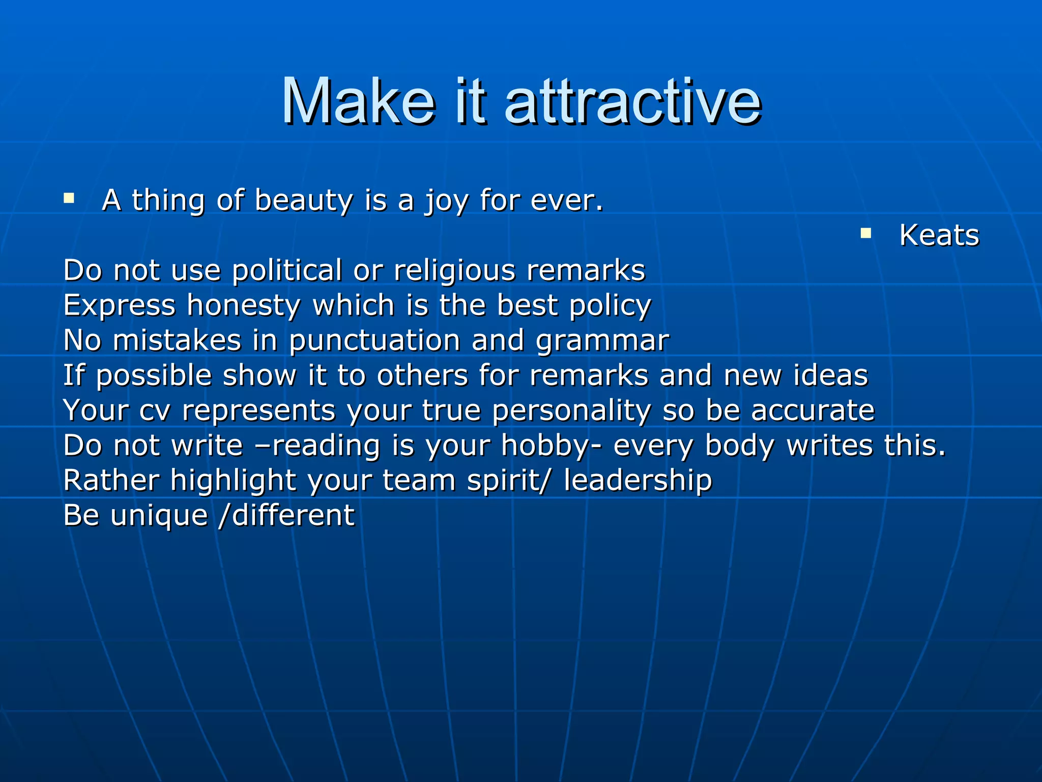 Make it attractive A thing of beauty is a joy for ever. Keats Do not use political or religious remarks Express honesty which is the best policy No mistakes in punctuation and grammar If possible show it to others for remarks and new ideas Your cv represents your true personality so be accurate Do not write –reading is your hobby- every body writes this. Rather highlight your team spirit/ leadership  Be unique /different 