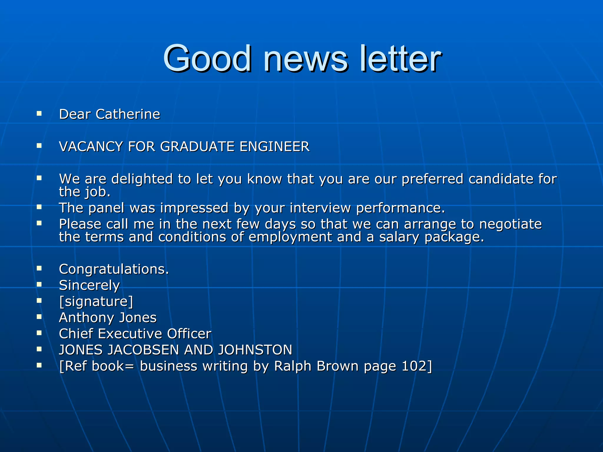 Good news letter Dear Catherine VACANCY FOR GRADUATE ENGINEER We are delighted to let you know that you are our preferred candidate for the job. The panel was impressed by your interview performance. Please call me in the next few days so that we can arrange to negotiate the terms and conditions of employment and a salary package. Congratulations. Sincerely [signature] Anthony Jones Chief Executive Officer JONES JACOBSEN AND JOHNSTON [Ref book= business writing by Ralph Brown page 102] 