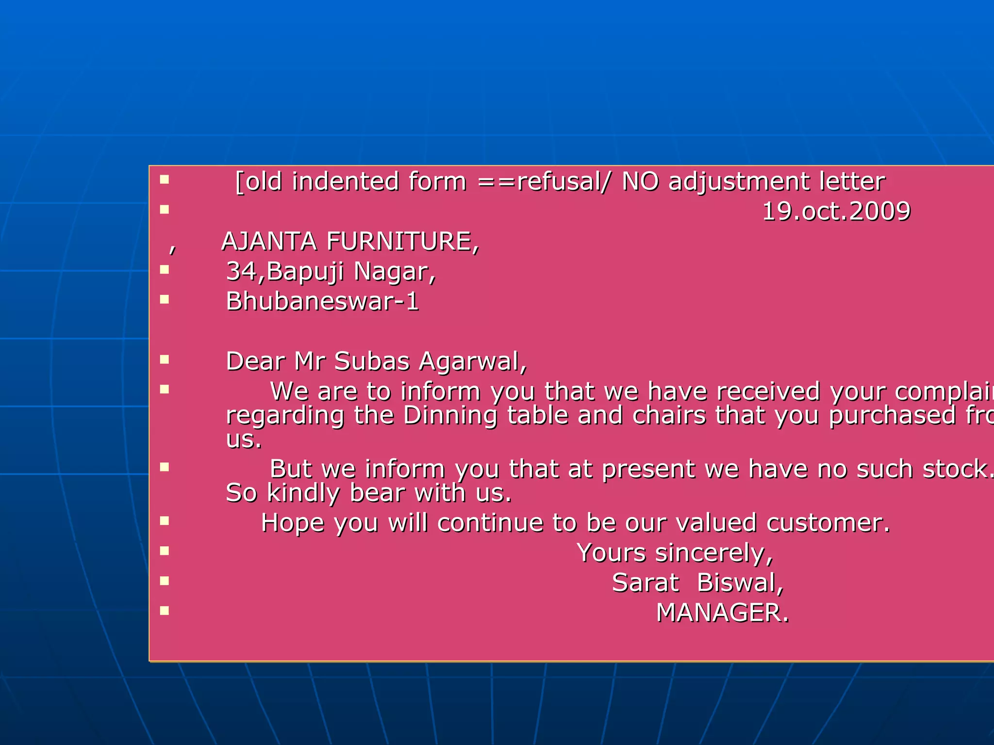 [old indented form ==refusal/ NO adjustment letter 19.oct.2009 ,  AJANTA FURNITURE, 34,Bapuji Nagar,  Bhubaneswar-1 Dear Mr Subas Agarwal,  We are to inform you that we have received your complaint regarding the Dinning table and chairs that you purchased from us. But we inform you that at present we have no such stock. So kindly bear with us. Hope you will continue to be our valued customer. Yours sincerely,  Sarat  Biswal, MANAGER. 