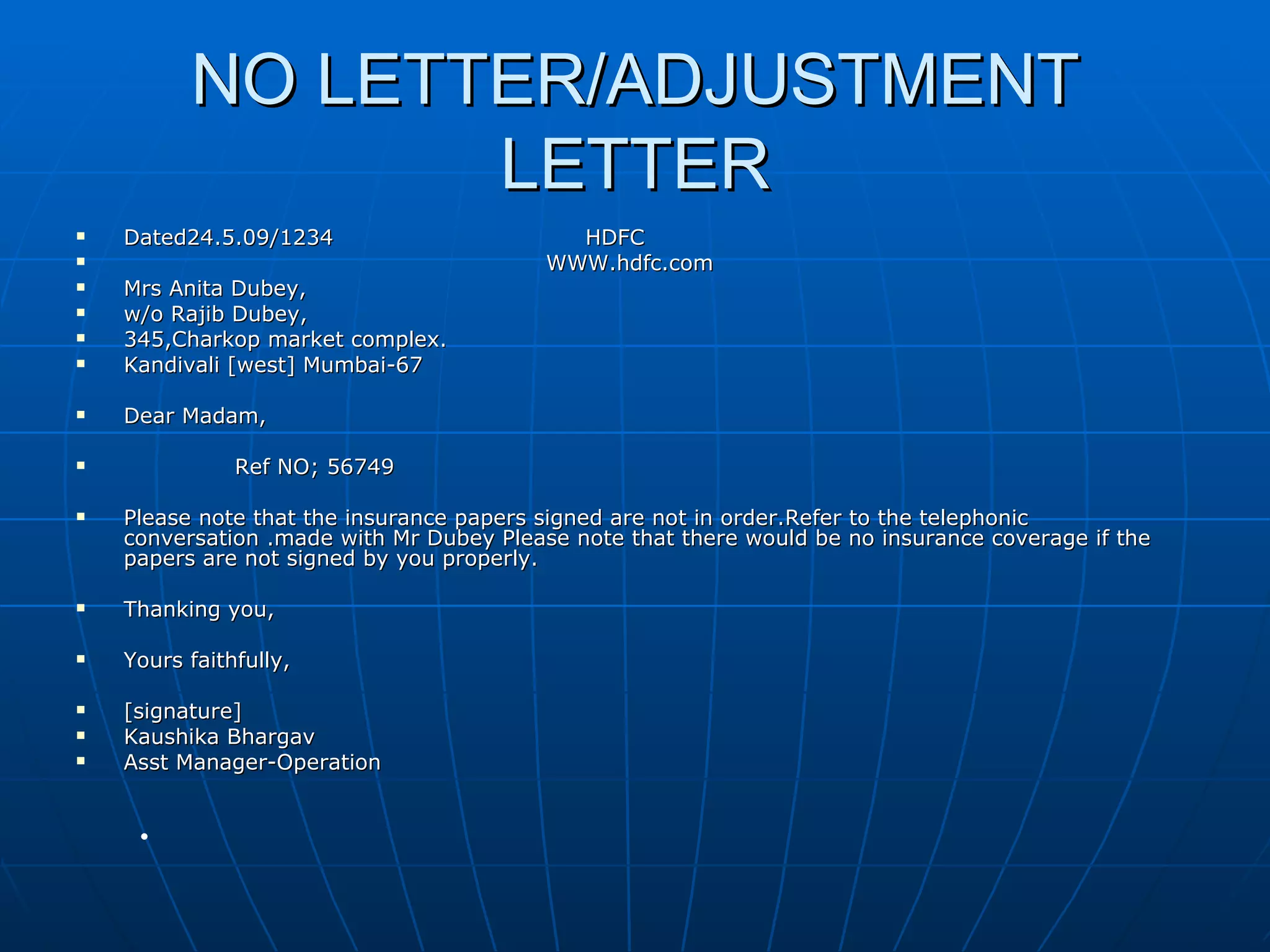 NO LETTER/ADJUSTMENT LETTER Dated24.5.09/1234  HDFC WWW.hdfc.com Mrs Anita Dubey, w/o Rajib Dubey, 345,Charkop market complex. Kandivali [west] Mumbai-67 Dear Madam, Ref NO; 56749 Please note that the insurance papers signed are not in order.Refer to the telephonic conversation .made with Mr Dubey Please note that there would be no insurance coverage if the papers are not signed by you properly. Thanking you, Yours faithfully, [signature] Kaushika Bhargav Asst Manager-Operation 