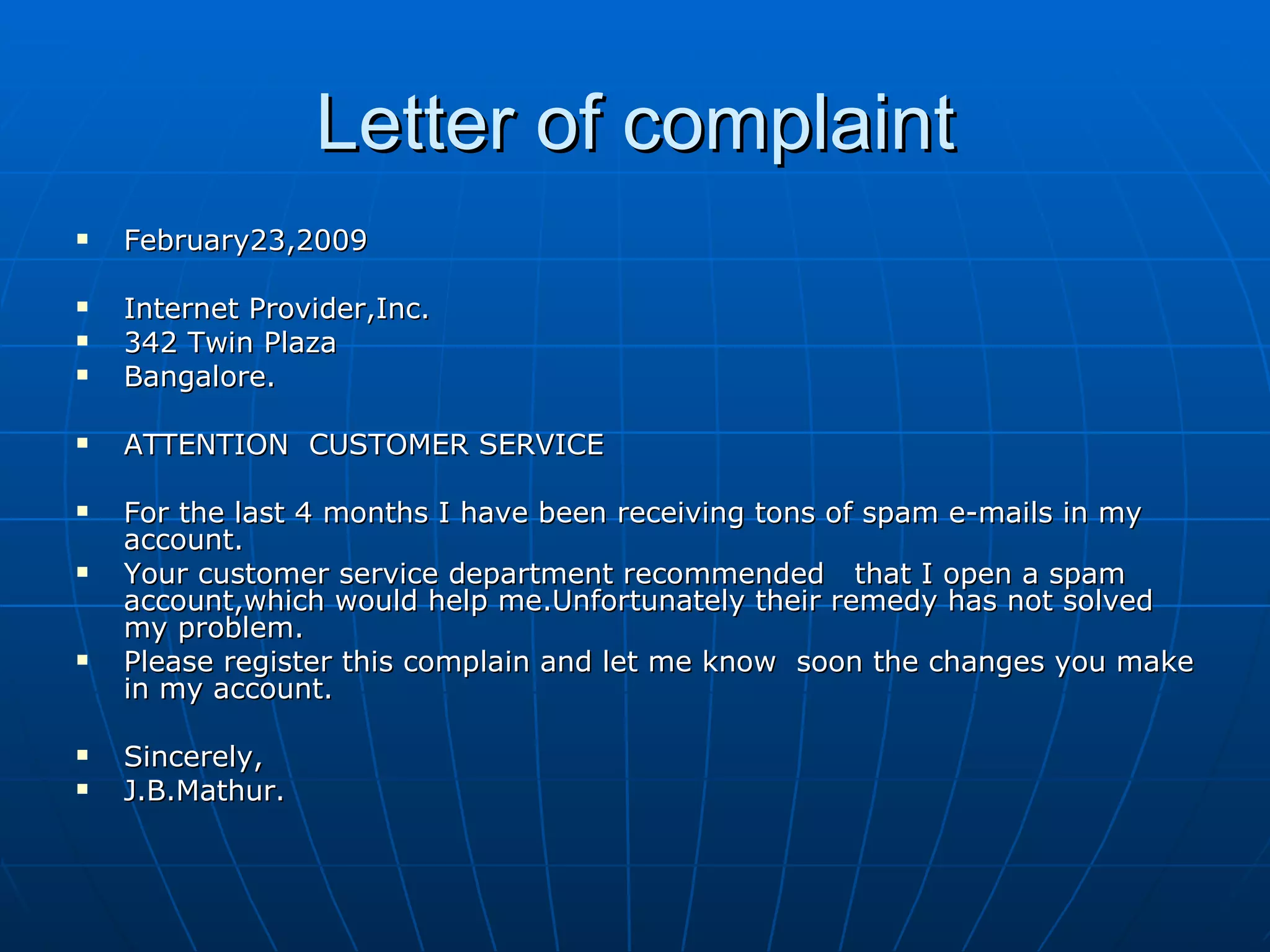 Letter of complaint February23,2009 Internet Provider,Inc. 342 Twin Plaza Bangalore. ATTENTION  CUSTOMER SERVICE For the last 4 months I have been receiving tons of spam e-mails in my account. Your customer service department recommended  that I open a spam account,which would help me.Unfortunately their remedy has not solved my problem. Please register this complain and let me know  soon the changes you make in my account. Sincerely, J.B.Mathur. 