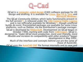 Q-Cad QCad is a computer-aided design (CAD) software package for 2D design and drafting. It is available for Linux, Mac OS X, Unix and Microsoft Windows. The QCadCommunity Edition, which lacks functionality present in the full version[1], is released under the GNU General Public License and is not (officially) available for Windows[2], though unofficial builds do exist. Precompiled packages are available for some Linux platforms, such as Debian, via the distribution's package manager. QCad is developed by RibbonSoft. Development on QCad began in October 1999, starting with code from CAM Expert. QCad 2, designed to "make QCad more productive, more user friendly, more flexible and increase its compatibility with other products" began development in May 2002. Much of the interface and concepts behind use are the same of those of AutoCAD. QCad uses the AutoCAD DXF file format internally and to save and import files. 