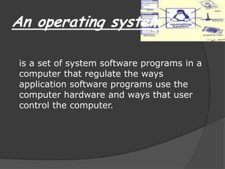 An operating systemis a set of system software programs in a computer that regulate the ways application software programs use the computer hardware and ways that user control the computer.