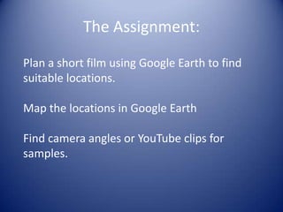 The Assignment:Plan a short film using Google Earth to find suitable locations.Map the locations in Google EarthFind camera angles or YouTube clips for samples.