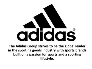 The Adidas Group strives to be the global leader in the sporting goods industry with sports brands built on a passion for sports and a sporting lifestyle. 