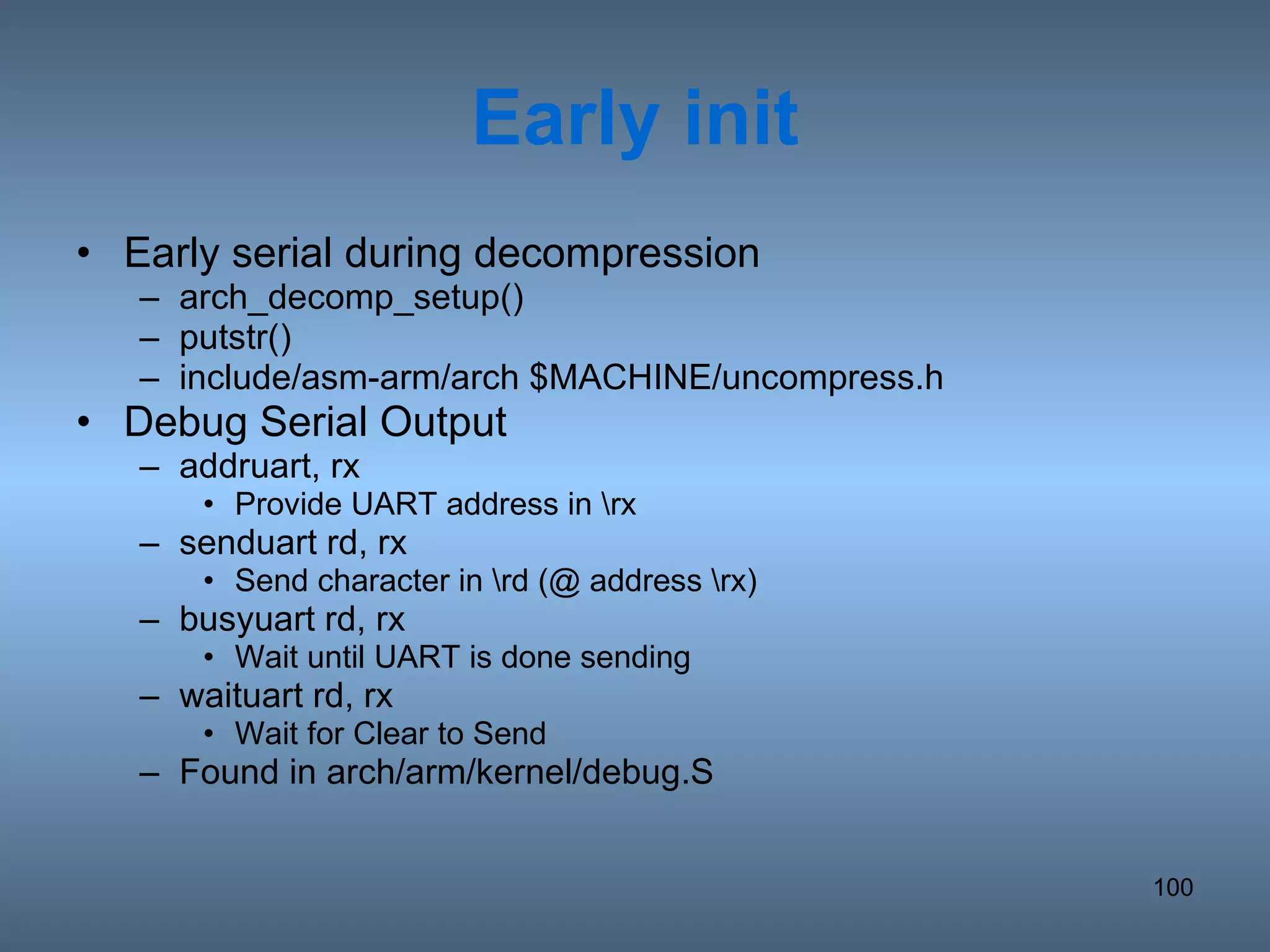 Early init Early serial during decompression arch_decomp_setup() putstr() include/asm-arm/arch $MACHINE/uncompress.h Debug Serial Output addruart, rx Provide UART address in \rx senduart rd, rx Send character in \rd (@ address \rx) busyuart rd, rx Wait until UART is done sending waituart rd, rx Wait for Clear to Send Found in arch/arm/kernel/debug.S 