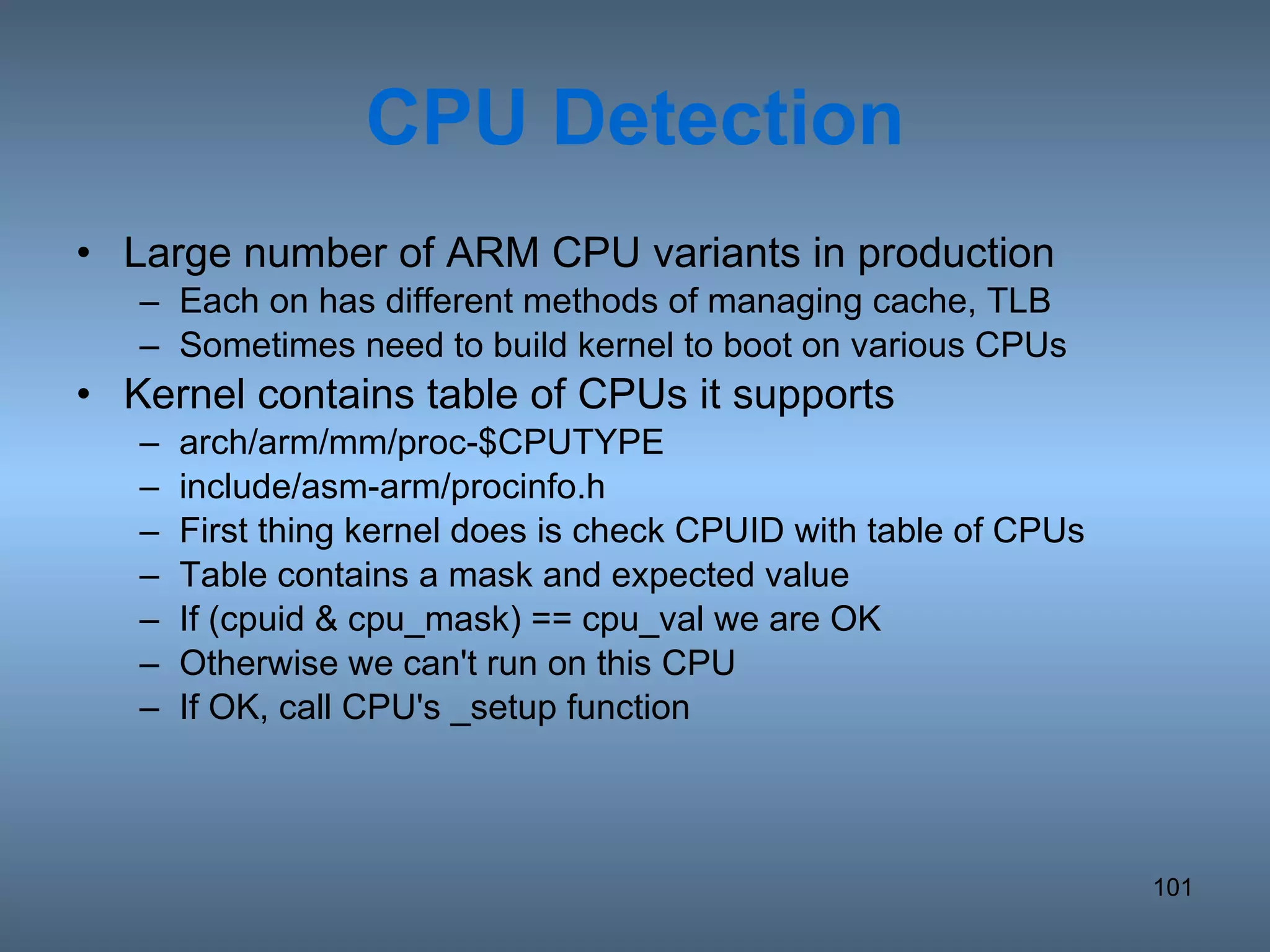CPU Detection Large number of ARM CPU variants in production Each on has different methods of managing cache, TLB Sometimes need to build kernel to boot on various CPUs Kernel contains table of CPUs it supports arch/arm/mm/proc-$CPUTYPE include/asm-arm/procinfo.h First thing kernel does is check CPUID with table of CPUs Table contains a mask and expected value If (cpuid & cpu_mask) == cpu_val we are OK Otherwise we can't run on this CPU If OK, call CPU's _setup function 