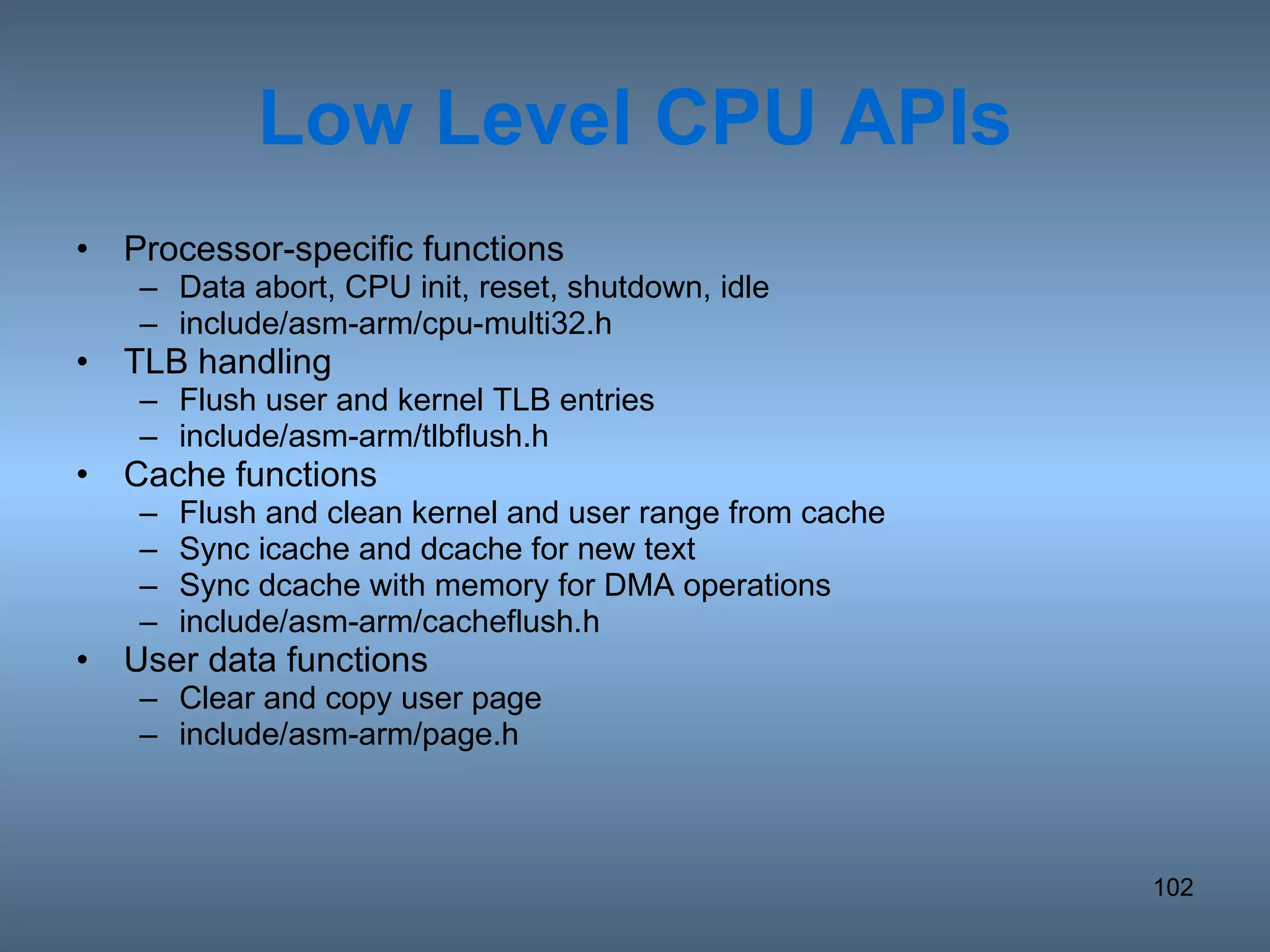 Low Level CPU APIs Processor-specific functions Data abort, CPU init, reset, shutdown, idle include/asm-arm/cpu-multi32.h TLB handling Flush user and kernel TLB entries include/asm-arm/tlbflush.h Cache functions Flush and clean kernel and user range from cache Sync icache and dcache for new text Sync dcache with memory for DMA operations include/asm-arm/cacheflush.h User data functions Clear and copy user page include/asm-arm/page.h 