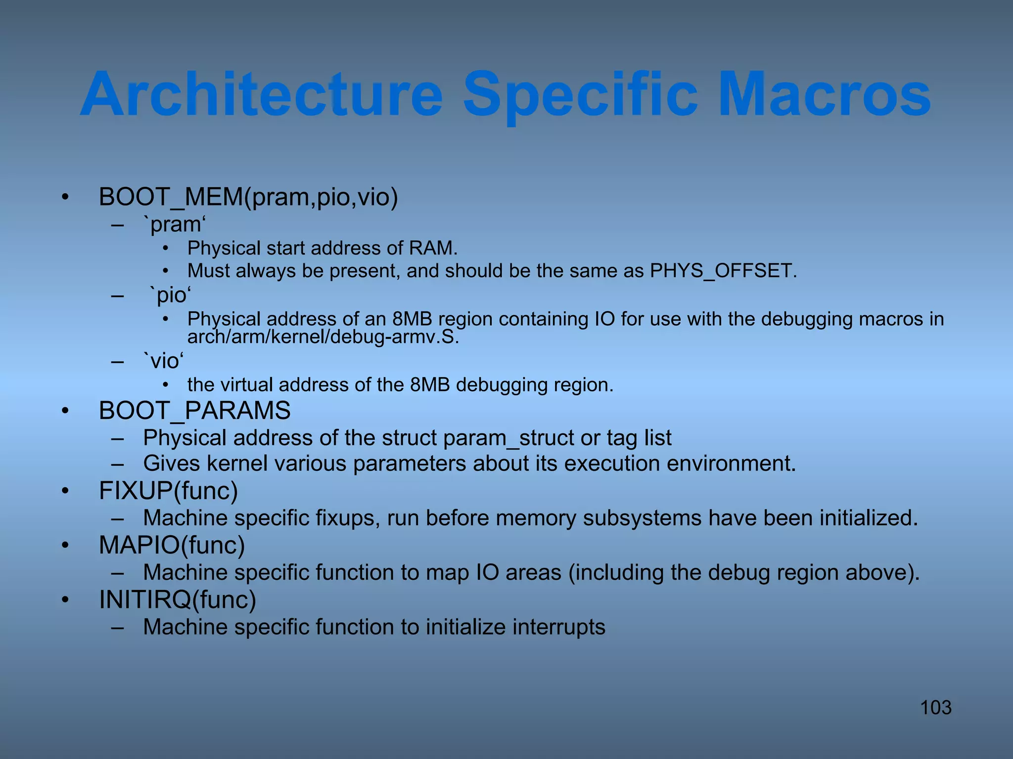 Architecture Specific Macros BOOT_MEM(pram,pio,vio) `pram‘ Physical start address of RAM. Must always be present, and should be the same as PHYS_OFFSET. `pio‘ Physical address of an 8MB region containing IO for use with the debugging macros in arch/arm/kernel/debug-armv.S. `vio‘ the virtual address of the 8MB debugging region. BOOT_PARAMS Physical address of the struct param_struct or tag list Gives kernel various parameters about its execution environment. FIXUP(func) Machine specific fixups, run before memory subsystems have been initialized. MAPIO(func) Machine specific function to map IO areas (including the debug region above). INITIRQ(func) Machine specific function to initialize interrupts 