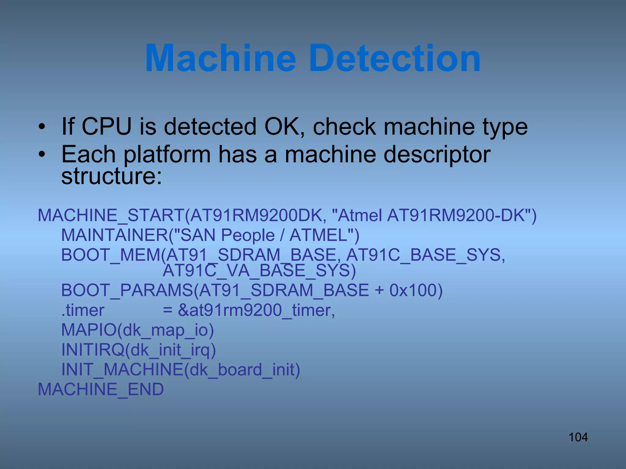 Machine Detection If CPU is detected OK, check machine type Each platform has a machine descriptor structure: MACHINE_START(AT91RM9200DK, &quot;Atmel AT91RM9200-DK&quot;) MAINTAINER(&quot;SAN People / ATMEL&quot;) BOOT_MEM(AT91_SDRAM_BASE, AT91C_BASE_SYS,  AT91C_VA_BASE_SYS) BOOT_PARAMS(AT91_SDRAM_BASE + 0x100) .timer = &at91rm9200_timer, MAPIO(dk_map_io) INITIRQ(dk_init_irq) INIT_MACHINE(dk_board_init) MACHINE_END 