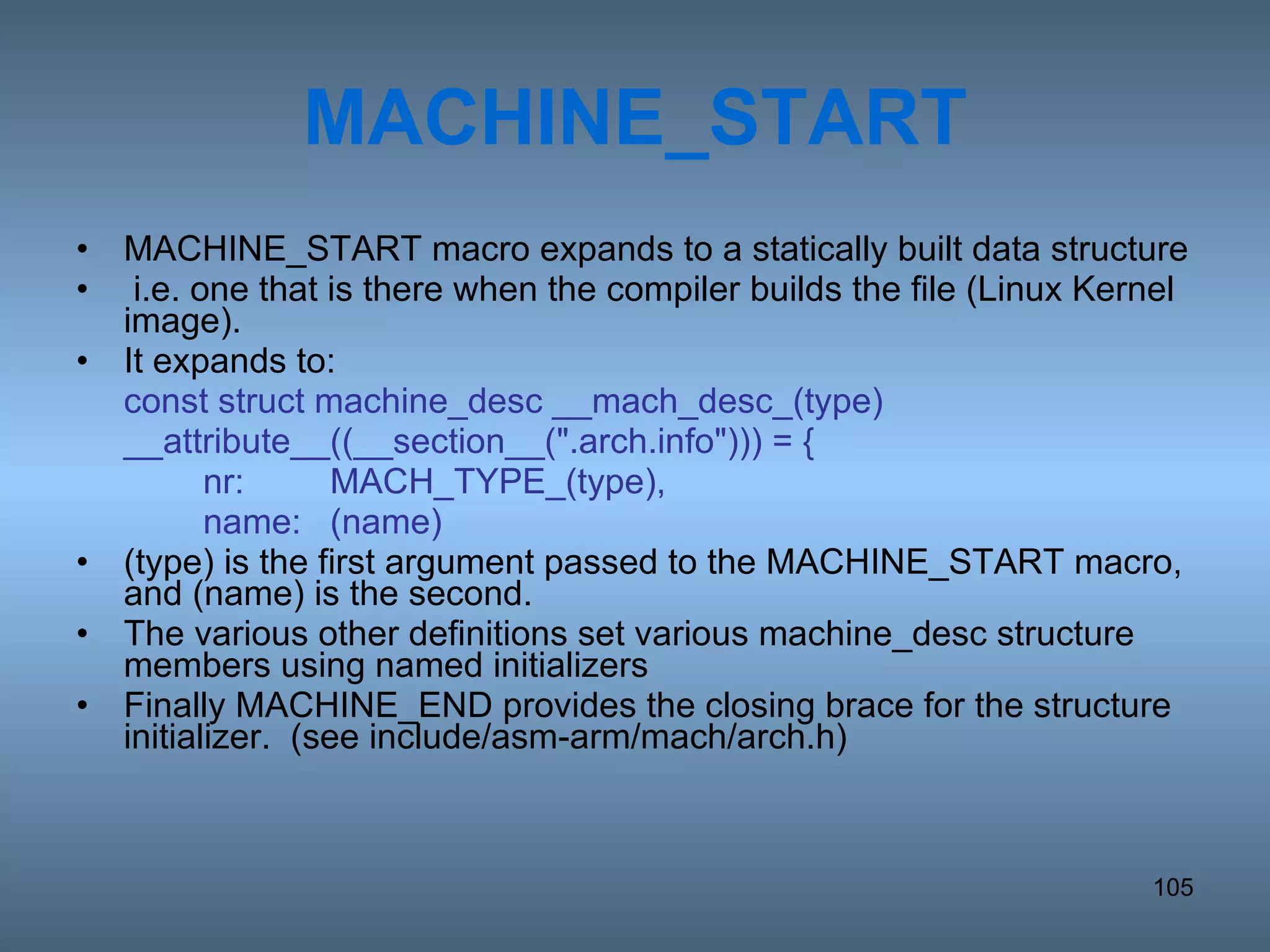 MACHINE_START MACHINE_START macro expands to a statically built data structure i.e. one that is there when the compiler builds the file (Linux Kernel image).  It expands to: const struct machine_desc __mach_desc_(type) __attribute__((__section__(&quot;.arch.info&quot;))) = { nr: MACH_TYPE_(type), name: (name) (type) is the first argument passed to the MACHINE_START macro, and (name) is the second. The various other definitions set various machine_desc structure members using named initializers Finally MACHINE_END provides the closing brace for the structure initializer.  (see include/asm-arm/mach/arch.h) 