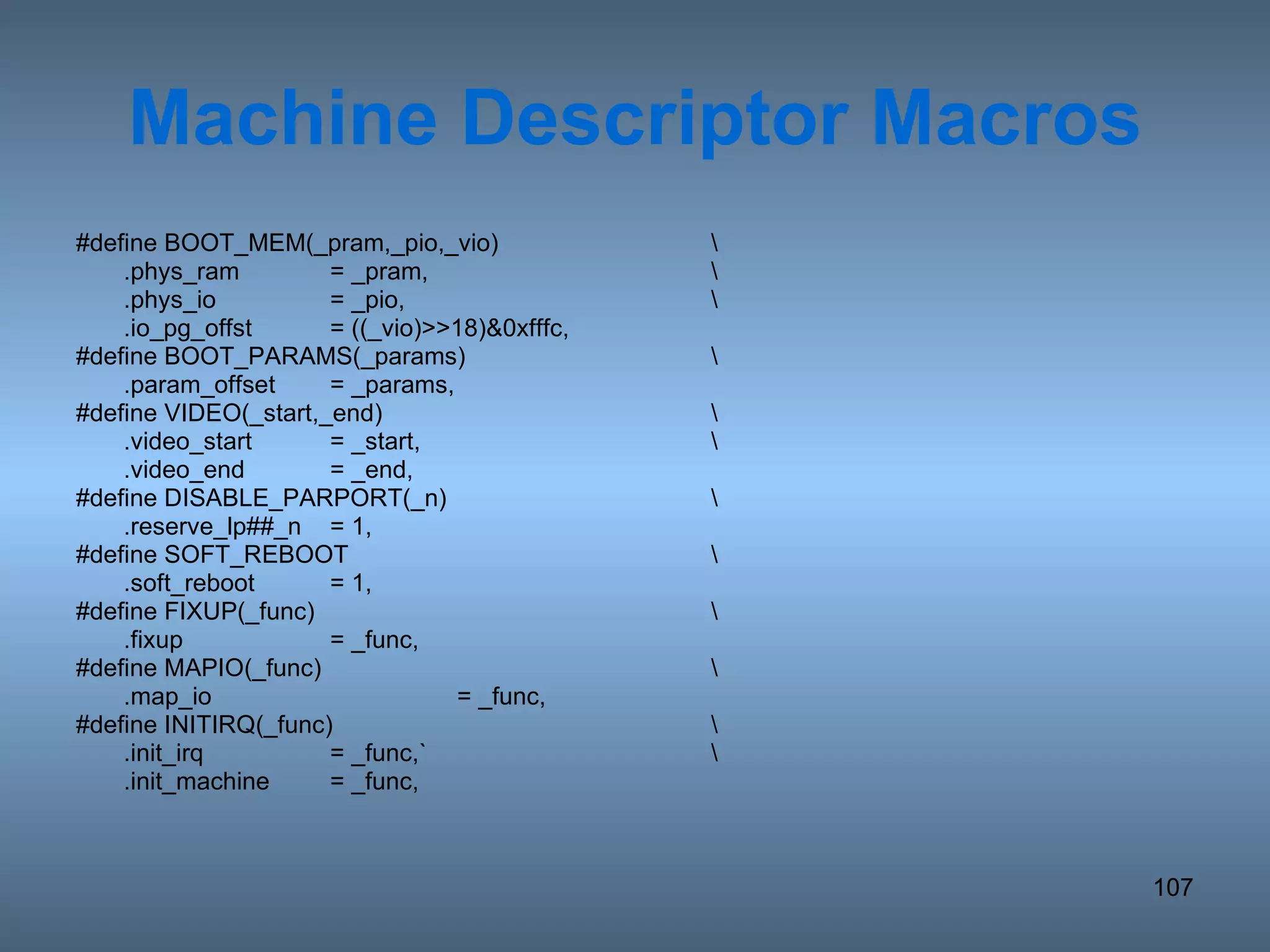 Machine Descriptor Macros #define BOOT_MEM(_pram,_pio,_vio) \ .phys_ram = _pram, \ .phys_io = _pio, \ .io_pg_offst = ((_vio)>>18)&0xfffc, #define BOOT_PARAMS(_params) \ .param_offset = _params, #define VIDEO(_start,_end) \ .video_start = _start, \ .video_end = _end, #define DISABLE_PARPORT(_n) \ .reserve_lp##_n = 1, #define SOFT_REBOOT \ .soft_reboot = 1, #define FIXUP(_func) \ .fixup = _func, #define MAPIO(_func) \ .map_io = _func, #define INITIRQ(_func) \ .init_irq = _func,` \ .init_machine = _func, 