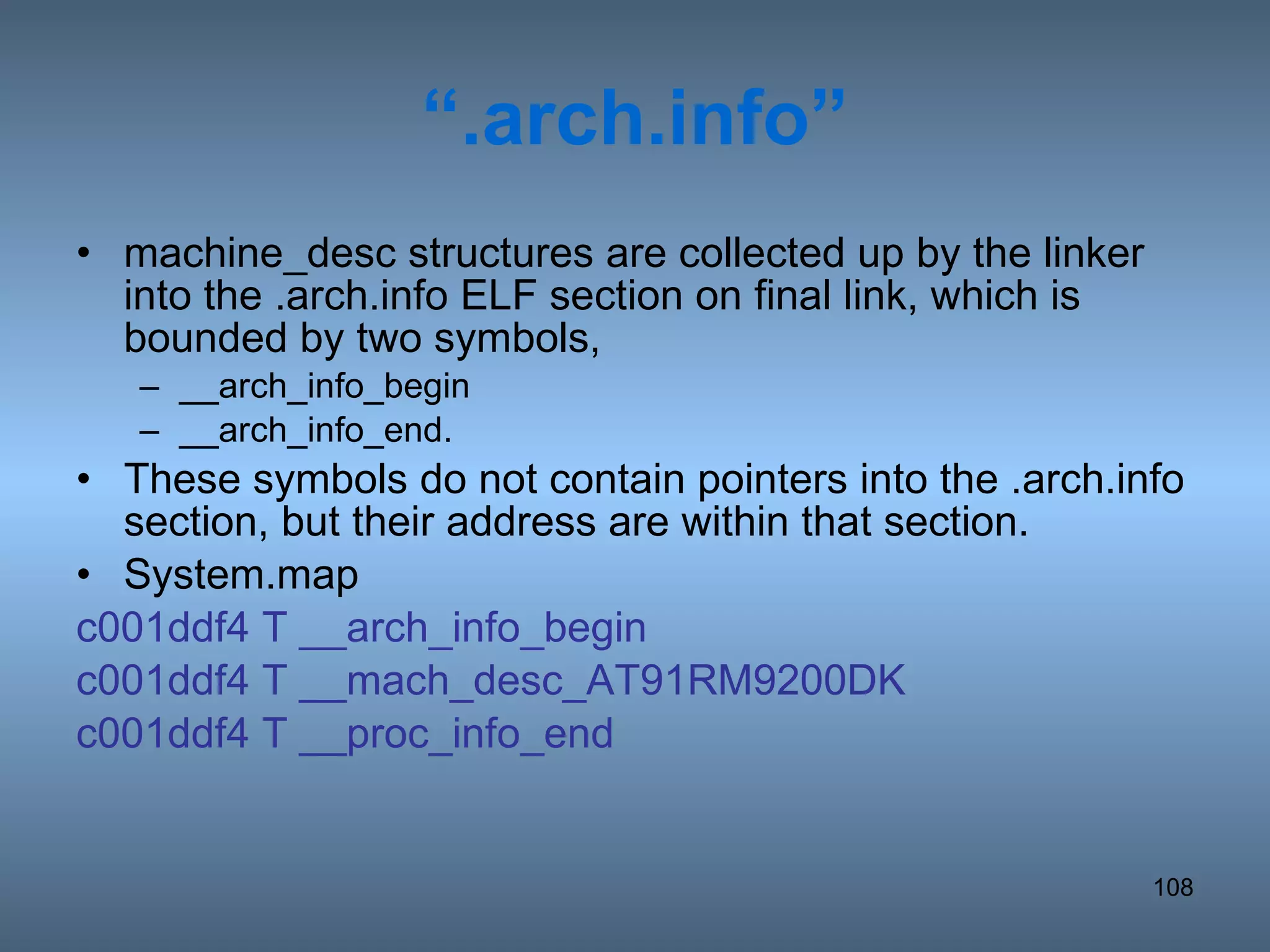 “ .arch.info” machine_desc structures are collected up by the linker into the .arch.info ELF section on final link, which is bounded by two symbols, __arch_info_begin __arch_info_end.  These symbols do not contain pointers into the .arch.info section, but their address are within that section. System.map c001ddf4 T __arch_info_begin c001ddf4 T __mach_desc_AT91RM9200DK c001ddf4 T __proc_info_end 