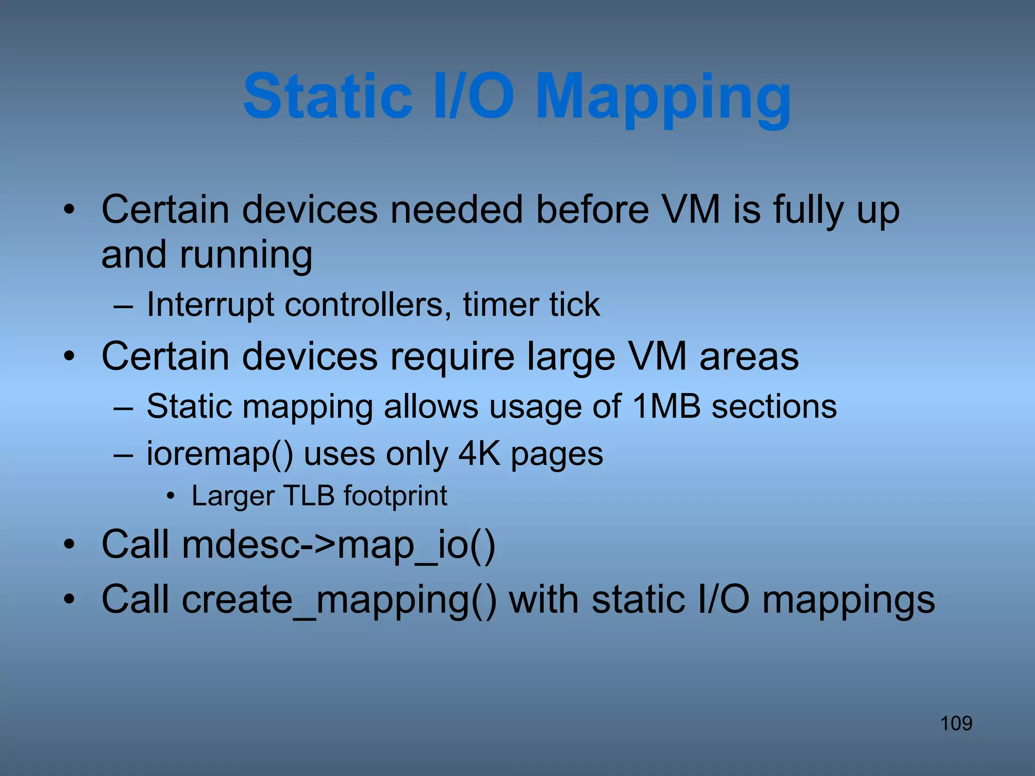 Static I/O Mapping Certain devices needed before VM is fully up and running Interrupt controllers, timer tick Certain devices require large VM areas Static mapping allows usage of 1MB sections ioremap() uses only 4K pages Larger TLB footprint Call mdesc->map_io() Call create_mapping() with static I/O mappings 