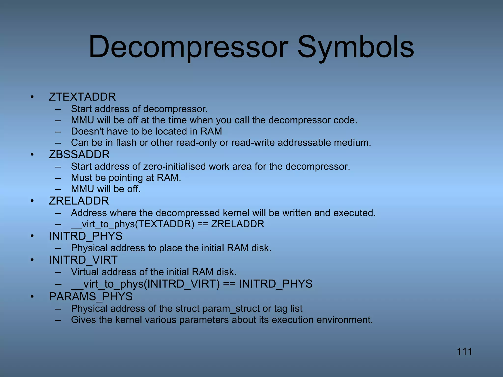 Decompressor Symbols ZTEXTADDR Start address of decompressor.  MMU will be off at the time when you call the decompressor code. Doesn't have to be located in RAM Can be in flash or other read-only or read-write addressable medium. ZBSSADDR Start address of zero-initialised work area for the decompressor. Must be pointing at RAM. MMU will be off. ZRELADDR Address where the decompressed kernel will be written and executed. __virt_to_phys(TEXTADDR) == ZRELADDR INITRD_PHYS Physical address to place the initial RAM disk. INITRD_VIRT Virtual address of the initial RAM disk.  __virt_to_phys(INITRD_VIRT) == INITRD_PHYS PARAMS_PHYS Physical address of the struct param_struct or tag list Gives the kernel various parameters about its execution environment. 