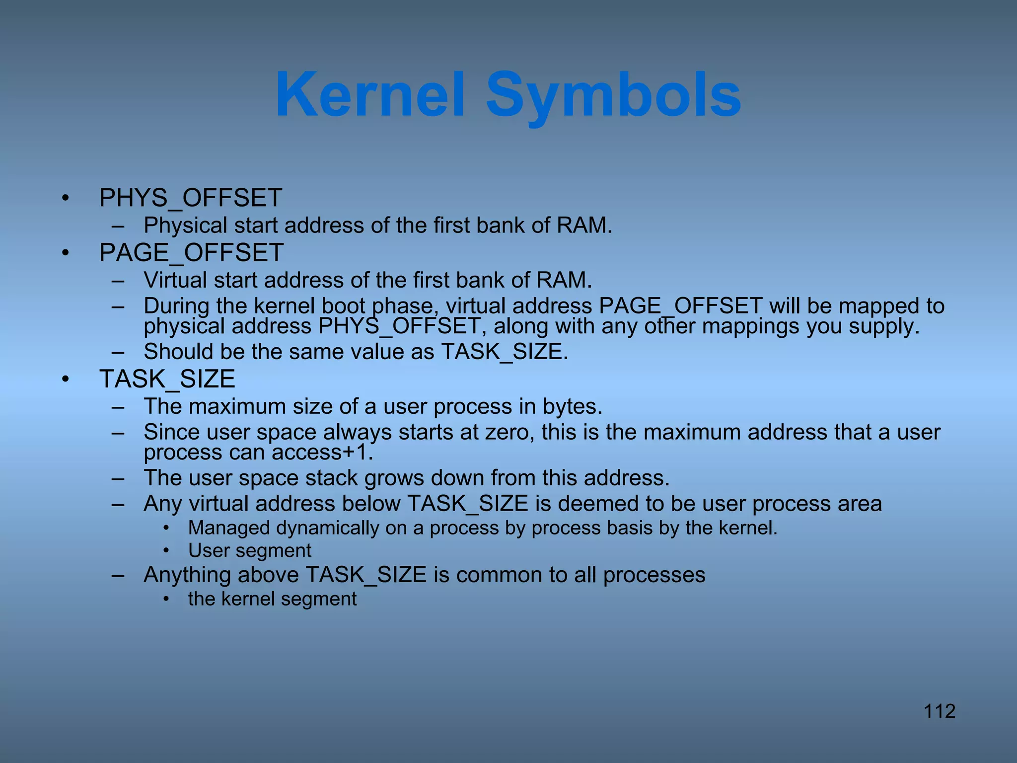 Kernel Symbols PHYS_OFFSET Physical start address of the first bank of RAM. PAGE_OFFSET Virtual start address of the first bank of RAM.  During the kernel boot phase, virtual address PAGE_OFFSET will be mapped to physical address PHYS_OFFSET, along with any other mappings you supply.  Should be the same value as TASK_SIZE. TASK_SIZE The maximum size of a user process in bytes. Since user space always starts at zero, this is the maximum address that a user process can access+1. The user space stack grows down from this address. Any virtual address below TASK_SIZE is deemed to be user process area Managed dynamically on a process by process basis by the kernel.  User segment Anything above TASK_SIZE is common to all processes  the kernel segment 