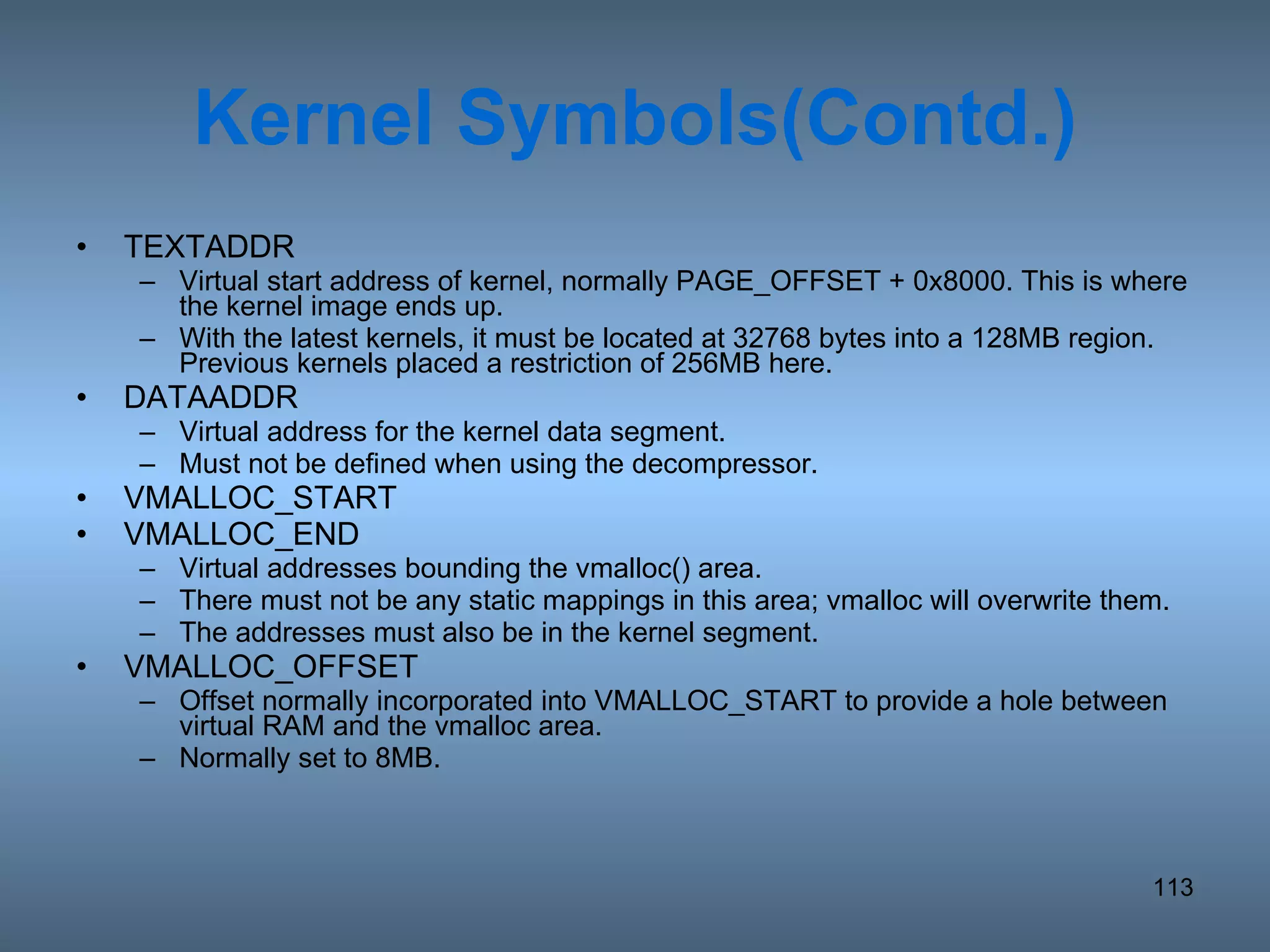 Kernel Symbols(Contd.) TEXTADDR Virtual start address of kernel, normally PAGE_OFFSET + 0x8000. This is where the kernel image ends up. With the latest kernels, it must be located at 32768 bytes into a 128MB region.  Previous kernels placed a restriction of 256MB here. DATAADDR Virtual address for the kernel data segment.  Must not be defined when using the decompressor. VMALLOC_START VMALLOC_END Virtual addresses bounding the vmalloc() area.  There must not be any static mappings in this area; vmalloc will overwrite them.  The addresses must also be in the kernel segment. VMALLOC_OFFSET Offset normally incorporated into VMALLOC_START to provide a hole between virtual RAM and the vmalloc area.  Normally set to 8MB. 