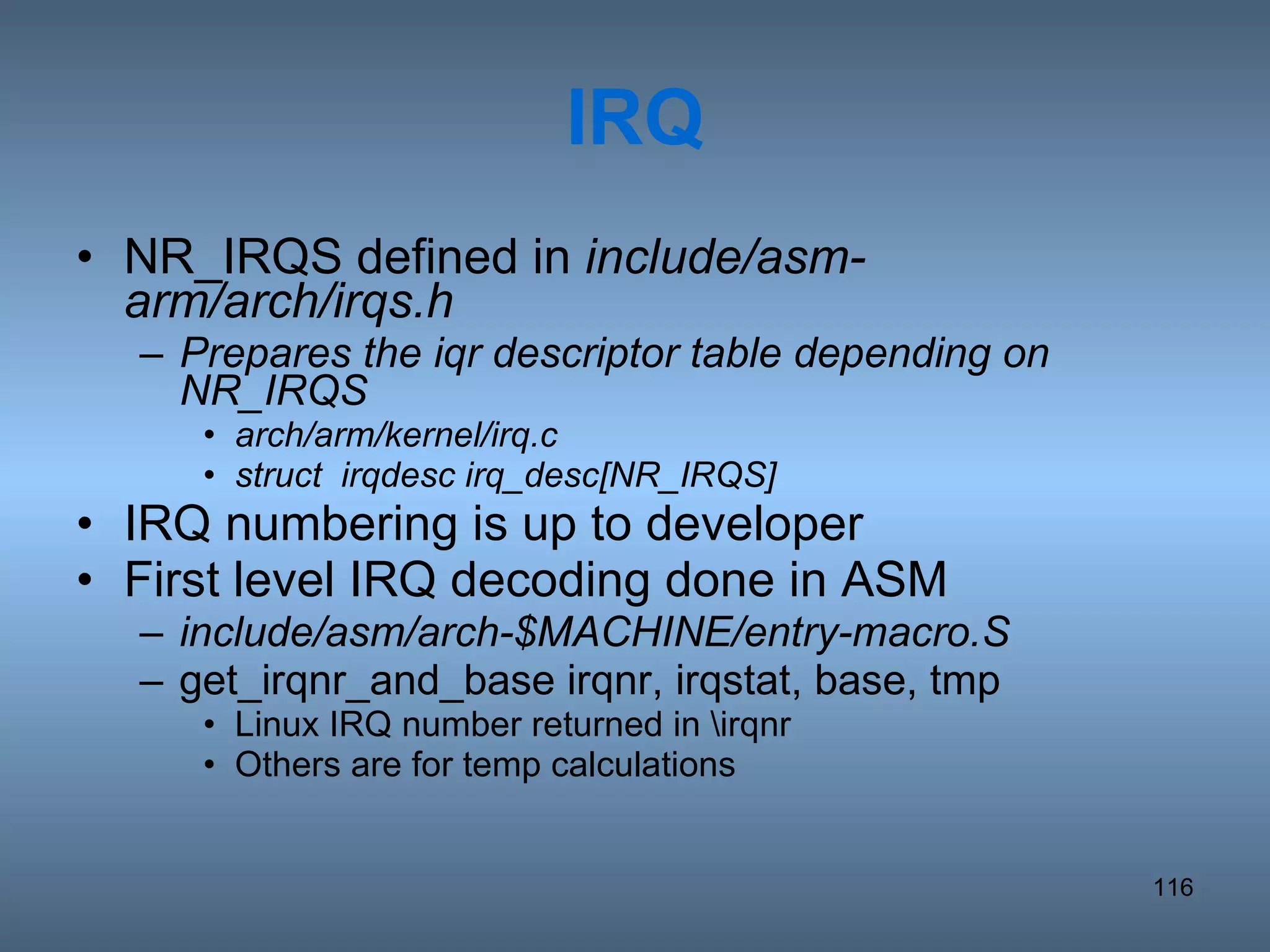 IRQ NR_IRQS defined in  include/asm-arm/arch/irqs.h Prepares the iqr descriptor table depending on NR_IRQS arch/arm/kernel/irq.c struct  irqdesc irq_desc[NR_IRQS] IRQ numbering is up to developer First level IRQ decoding done in ASM include/asm/arch-$MACHINE/entry-macro.S get_irqnr_and_base irqnr, irqstat, base, tmp Linux IRQ number returned in \irqnr Others are for temp calculations 