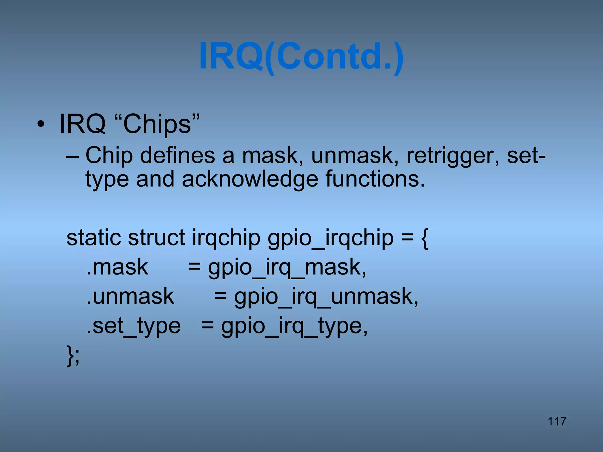 IRQ(Contd.) IRQ “Chips” Chip defines a mask, unmask, retrigger, set-type and acknowledge functions. static struct irqchip gpio_irqchip = { .mask  = gpio_irq_mask, .unmask  = gpio_irq_unmask, .set_type  = gpio_irq_type, }; 