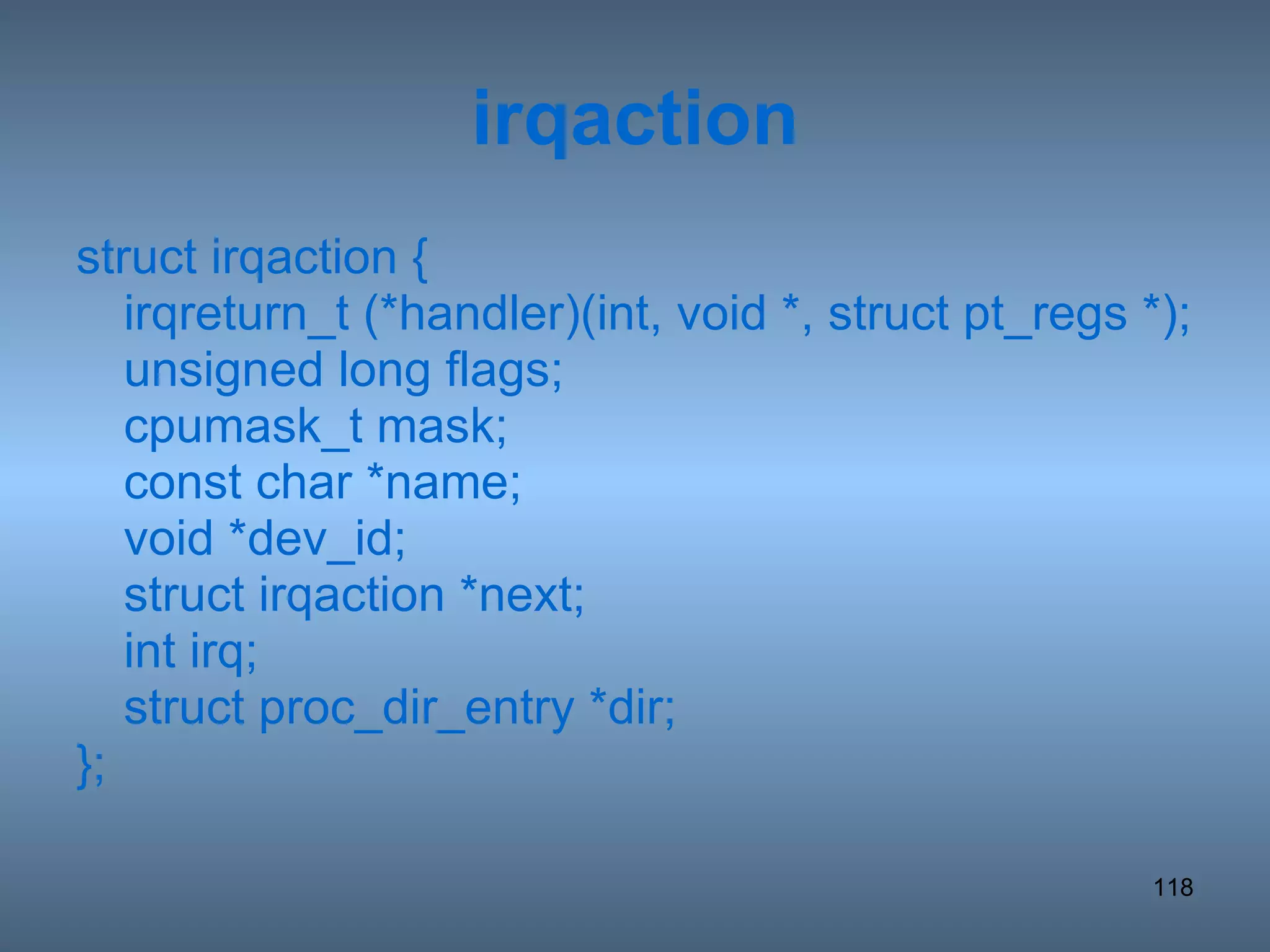 irqaction struct irqaction { irqreturn_t (*handler)(int, void *, struct pt_regs *); unsigned long flags; cpumask_t mask; const char *name; void *dev_id; struct irqaction *next; int irq; struct proc_dir_entry *dir; }; 