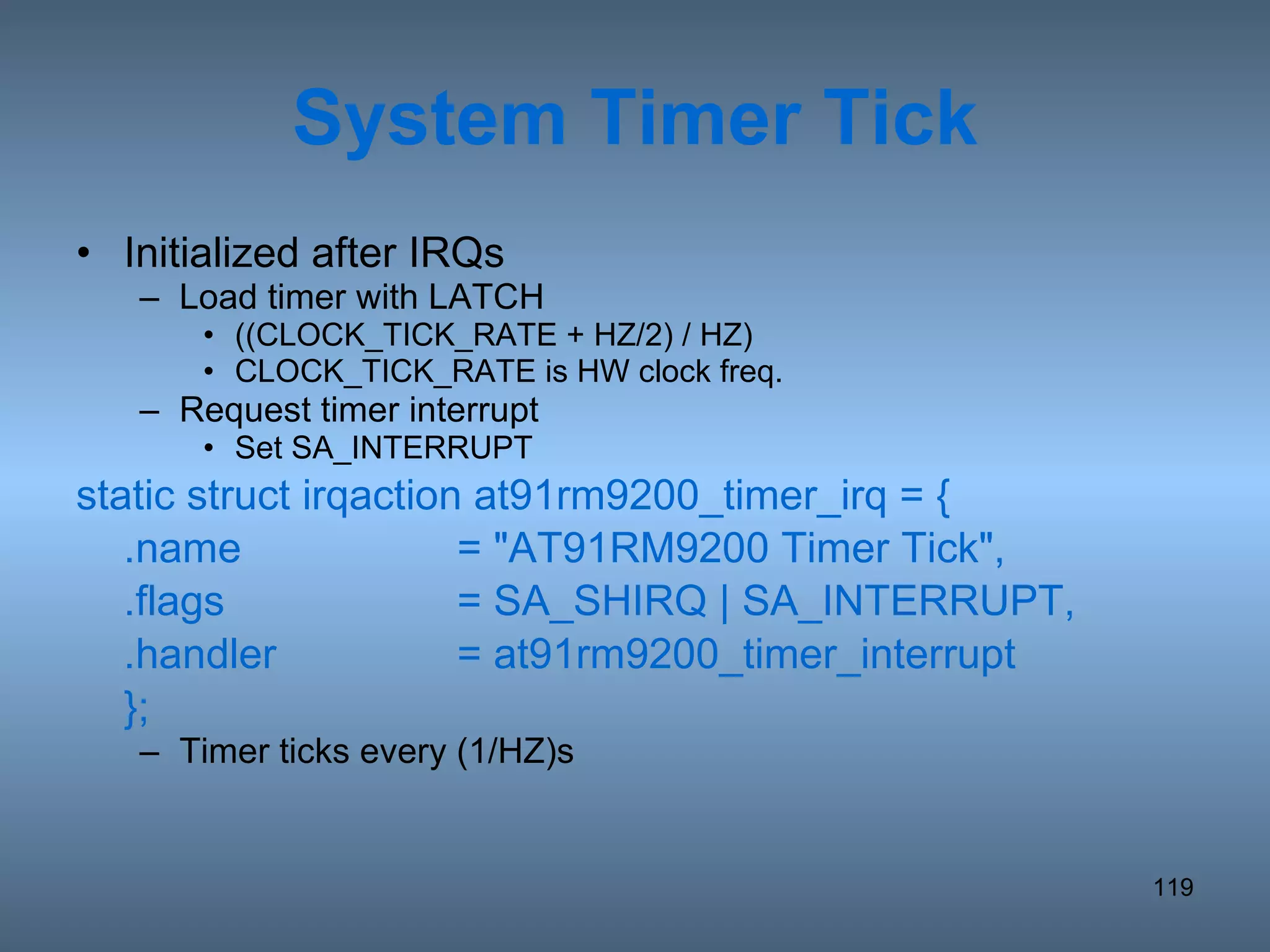 System Timer Tick Initialized after IRQs Load timer with LATCH ((CLOCK_TICK_RATE + HZ/2) / HZ) CLOCK_TICK_RATE is HW clock freq. Request timer interrupt Set SA_INTERRUPT static struct irqaction at91rm9200_timer_irq = { .name = &quot;AT91RM9200 Timer Tick&quot;, .flags = SA_SHIRQ | SA_INTERRUPT, .handler = at91rm9200_timer_interrupt }; Timer ticks every (1/HZ)s 