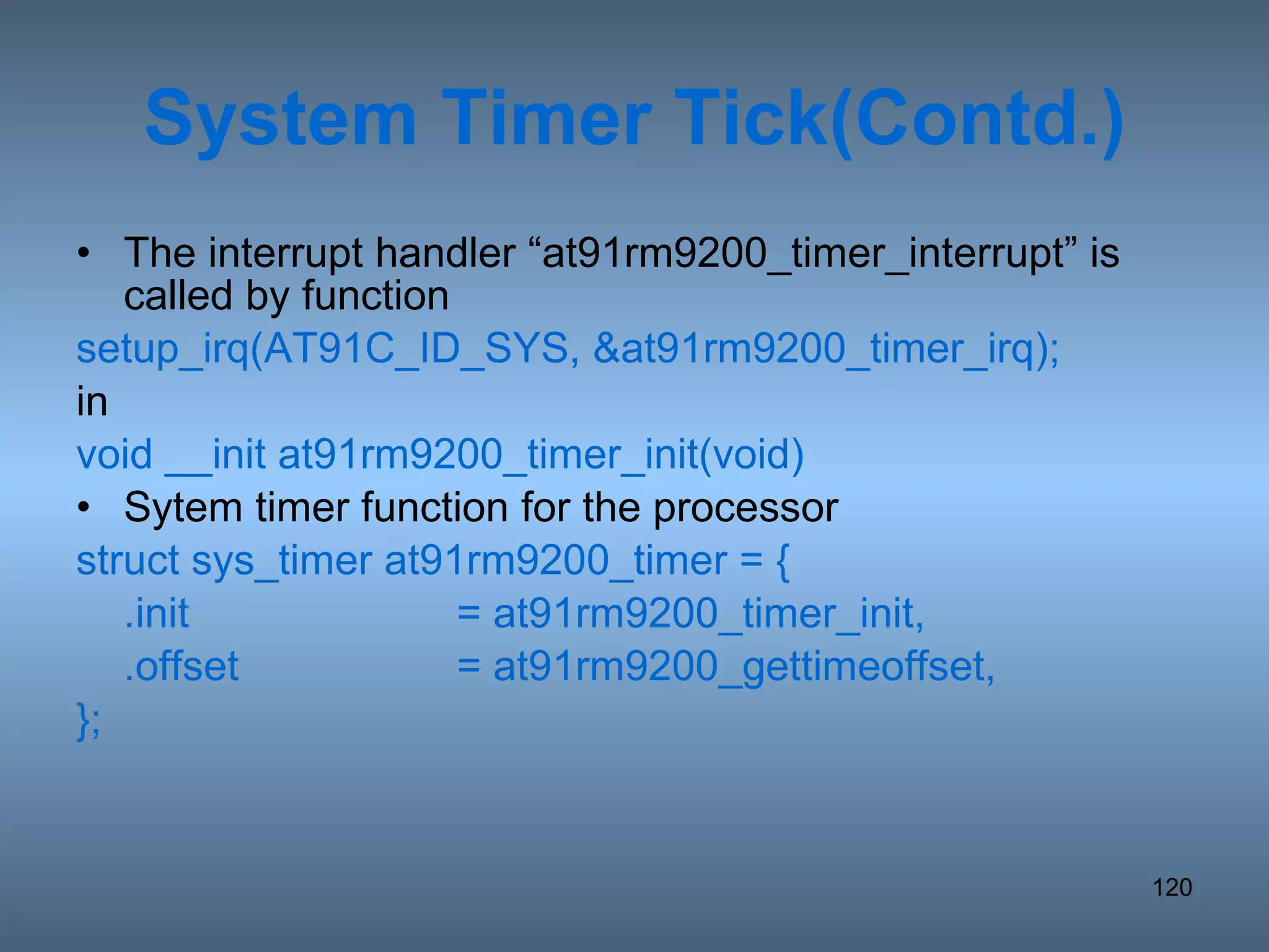 System Timer Tick(Contd.) The interrupt handler “at91rm9200_timer_interrupt” is called by function setup_irq(AT91C_ID_SYS, &at91rm9200_timer_irq); in void __init at91rm9200_timer_init(void) Sytem timer function for the processor struct sys_timer at91rm9200_timer = { .init = at91rm9200_timer_init, .offset = at91rm9200_gettimeoffset, }; 