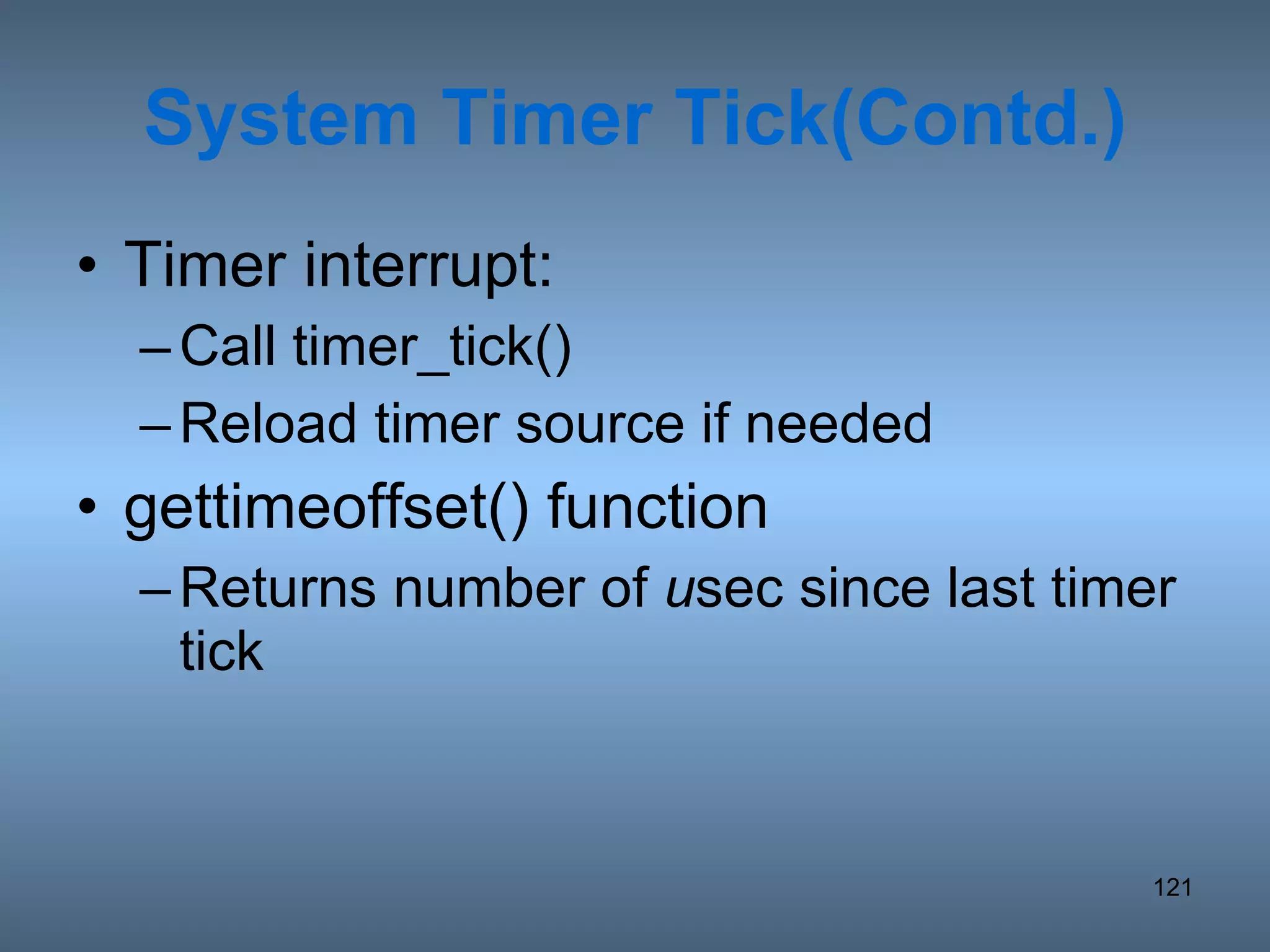 System Timer Tick(Contd.) Timer interrupt: Call timer_tick() Reload timer source if needed gettimeoffset() function Returns number of  u sec since last timer tick 