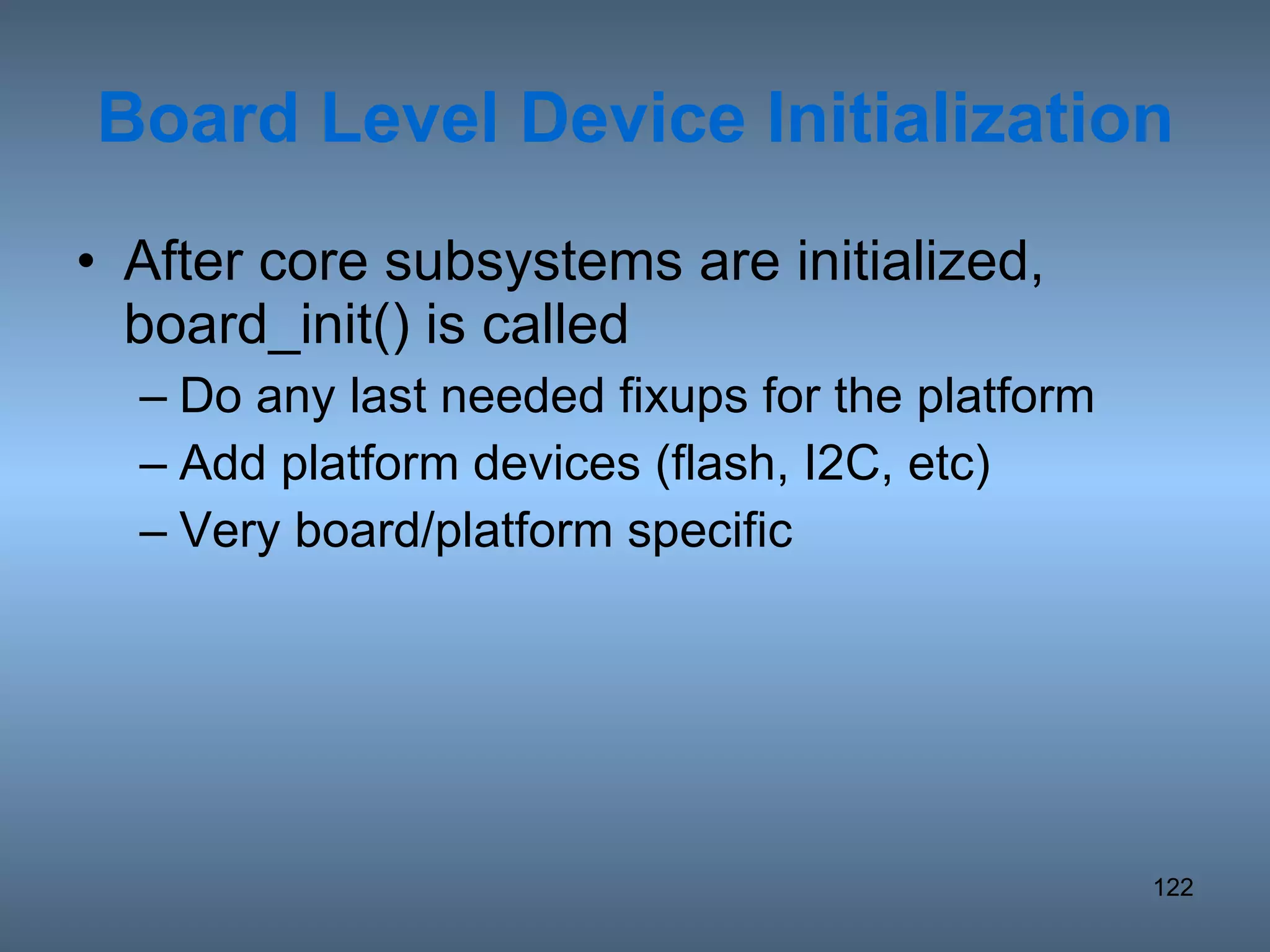 Board Level Device Initialization After core subsystems are initialized, board_init() is called Do any last needed fixups for the platform Add platform devices (flash, I2C, etc) Very board/platform specific 