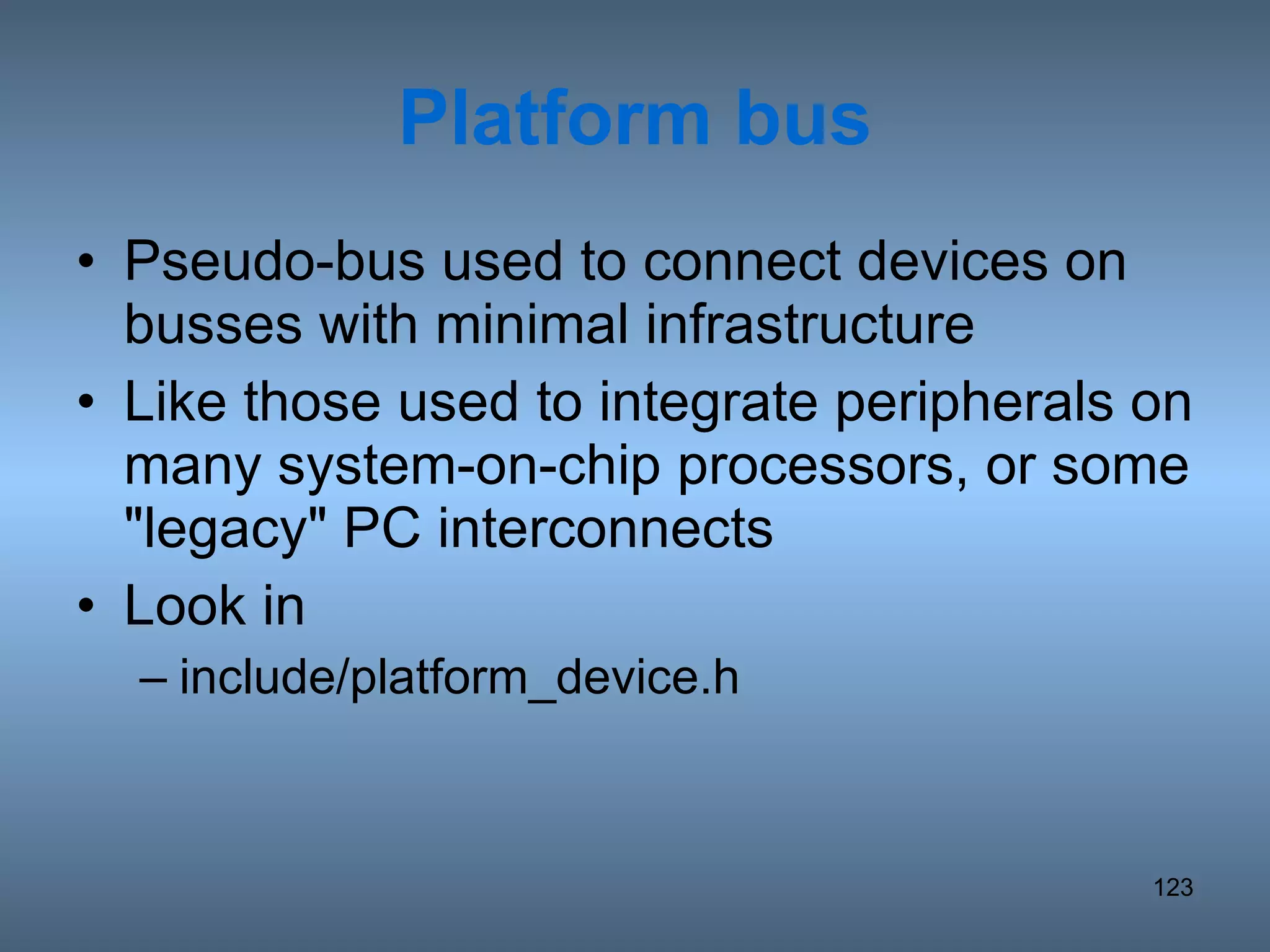Platform bus Pseudo-bus used to connect devices on busses with minimal infrastructure Like those used to integrate peripherals on many system-on-chip processors, or some &quot;legacy&quot; PC interconnects Look in include/platform_device.h 