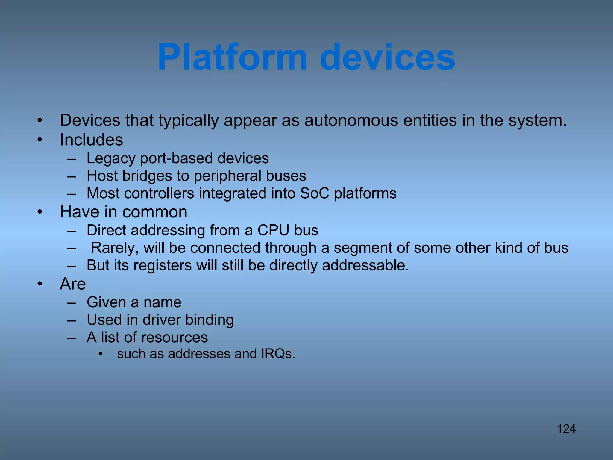 Platform devices Devices that typically appear as autonomous entities in the system. Includes  Legacy port-based devices Host bridges to peripheral buses Most controllers integrated into SoC platforms Have in common Direct addressing from a CPU bus Rarely, will be connected through a segment of some other kind of bus But its registers will still be directly addressable. Are  Given a name Used in driver binding A list of resources such as addresses and IRQs. 