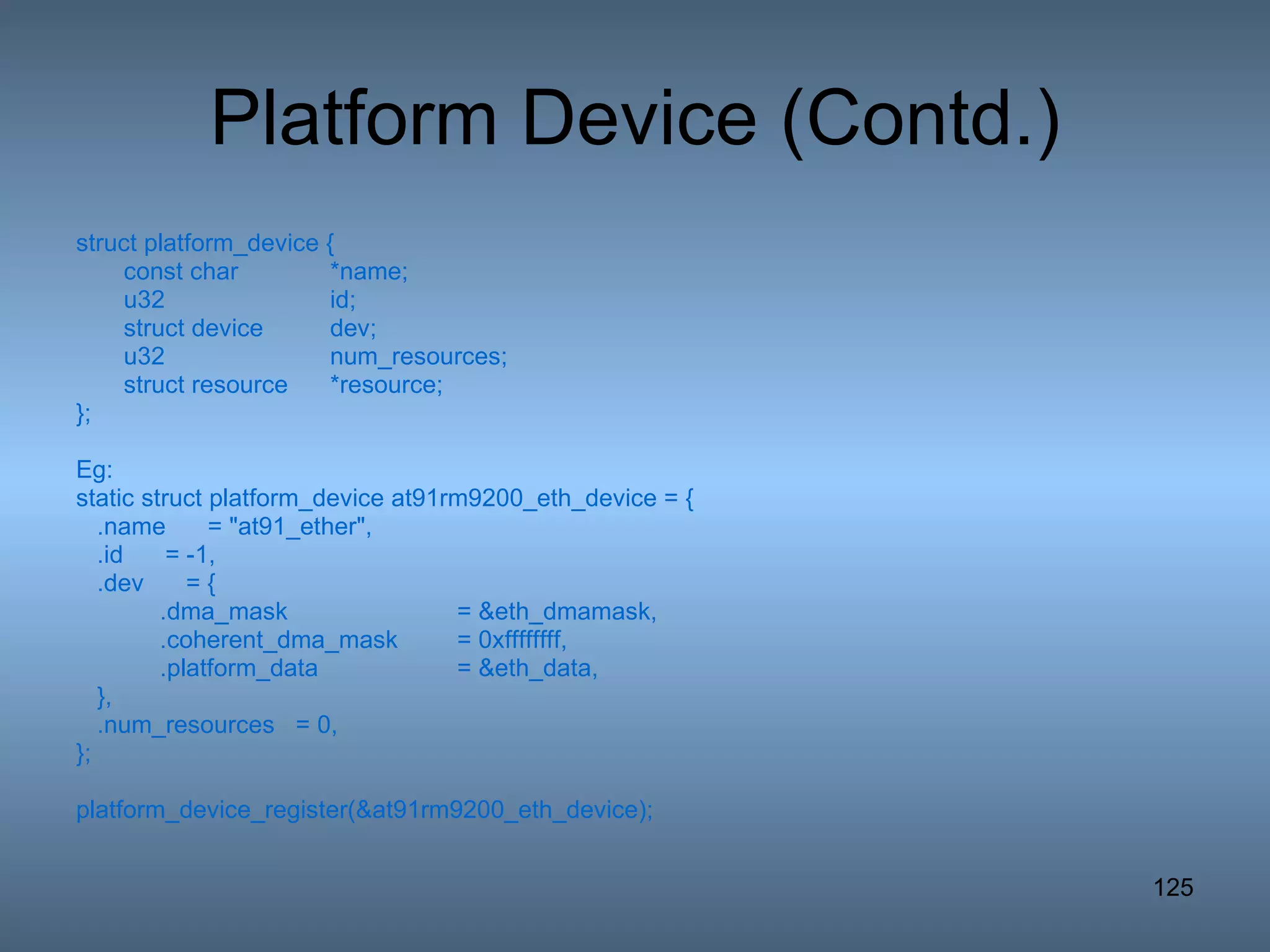 Platform Device (Contd.) struct platform_device { const char *name; u32 id; struct device dev; u32 num_resources; struct resource *resource; }; Eg: static struct platform_device at91rm9200_eth_device = { .name  = &quot;at91_ether&quot;, .id  = -1, .dev  = { .dma_mask  = &eth_dmamask, .coherent_dma_mask  = 0xffffffff, .platform_data  = &eth_data, }, .num_resources  = 0, }; platform_device_register(&at91rm9200_eth_device); 