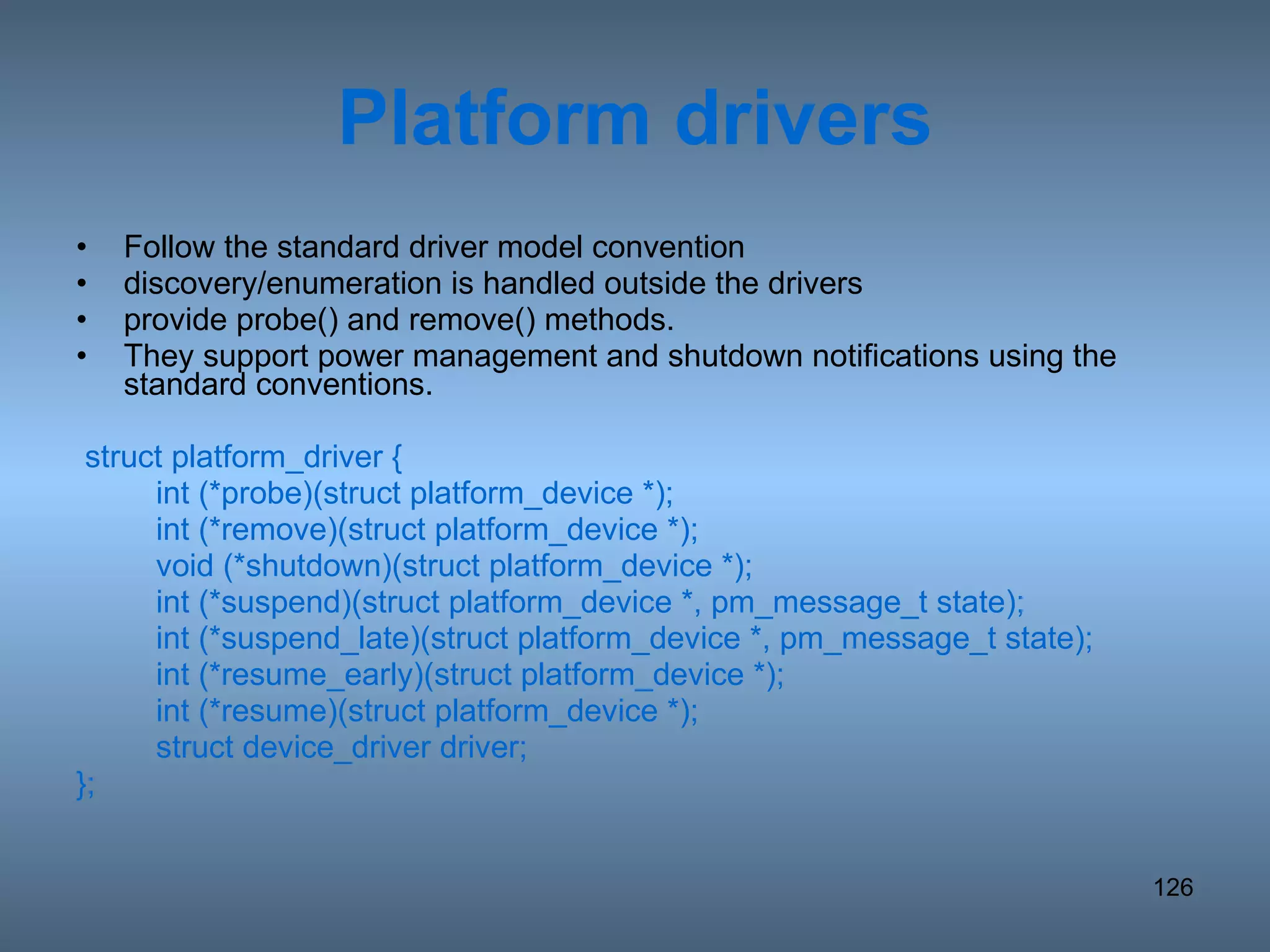 Platform drivers Follow the standard driver model convention discovery/enumeration is handled outside the drivers provide probe() and remove() methods.  They support power management and shutdown notifications using the standard conventions. struct platform_driver { int (*probe)(struct platform_device *); int (*remove)(struct platform_device *); void (*shutdown)(struct platform_device *); int (*suspend)(struct platform_device *, pm_message_t state); int (*suspend_late)(struct platform_device *, pm_message_t state); int (*resume_early)(struct platform_device *); int (*resume)(struct platform_device *); struct device_driver driver; }; 